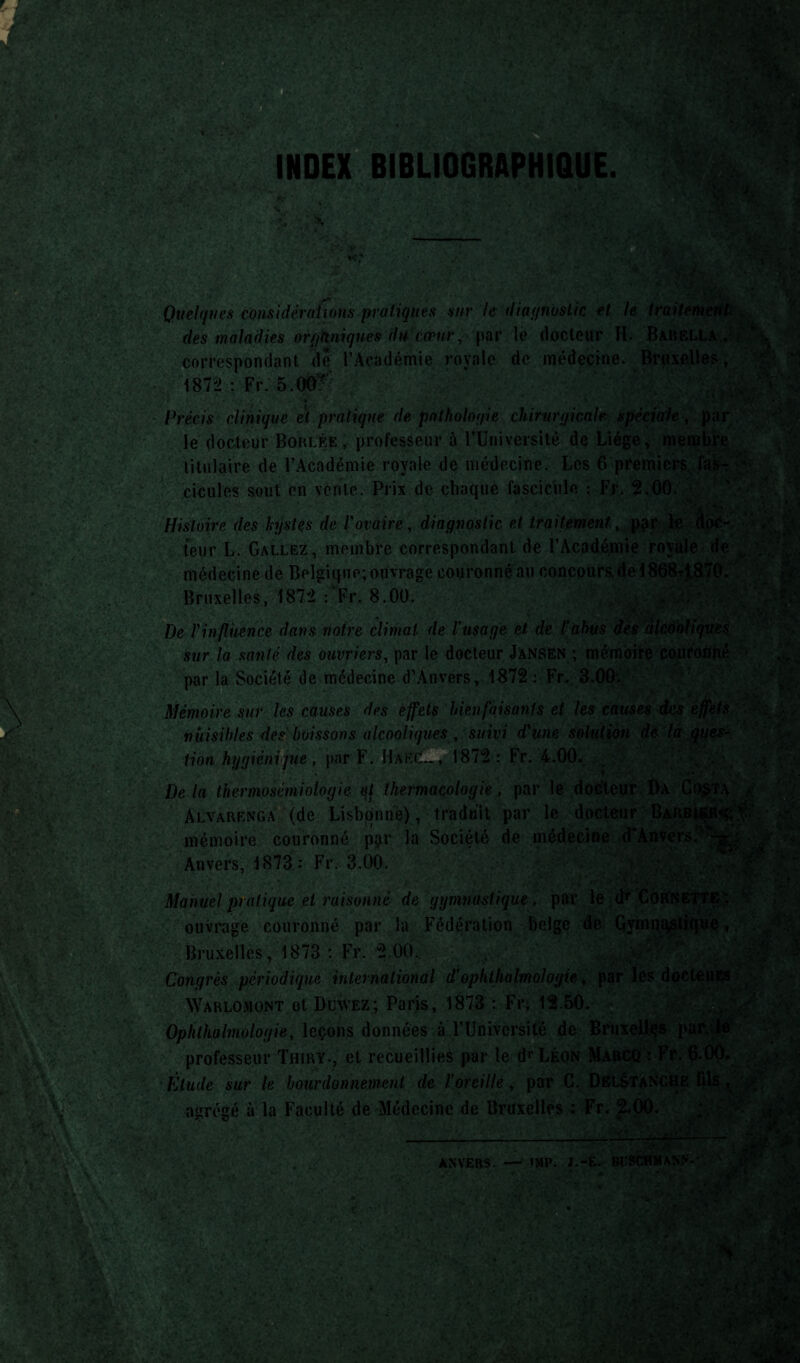 ■ ■ Si ^1 ■ 8§M ■ p*f r ' \h U , . X .; ' v; /'.'i > ;v Quelques considérations pratiques sur le diaf/nuslic et le traitement . des maladies orfjkniqn.es du cœu}\ par le docteur II. Baiiella . correspondant, de l’Académie royale de médecine. Bruxelles, 1872 : Fr. 5.00? j* y* •>v i Précis clinique et pratique de pathologie chirurgicale spéciale , par le docteur Boules, professeur à rUniversité de Liège, membre titulaire de l’Académie royale de médecine. Les 6 premiers fas-r cicules sont en vente. Prix de chaque fascicule : Fr. 2.00. Histoire des kystes de l'ovaire, diagnostic et traitement, par le dor¬ teil r L. Gallez, membre correspondant de l’Académie royale de médecine de Belgique; ouvrage couronné au concours,de 18684 870. Bruxelles, 187^2 : Fr. 8.00. I' i • ^ ; n De l'influence dans notre climat, de l’usage et, de l’abus des alcooliques, sur la santé des ouvriers, par le docteur Jânsen ; mémoire couronné par la Société de médecine d’Anvers, 1872 : Fr. 3.00. . Mémoire sur les causes des effets bienfaisants et les causes des effets nuisibles des buissons alcooliques, suivi d'une solution de la ques¬ tion hygiénique, par F. Haec.., 1872: Fr. 4.00. Delà thermosémiologie ql lhermacologie, par le docteur Da Co$ta >■ Alvarenga (de Lisbonne), traduit par le docteur Barbu?0** ^ mémoire couronné par la Société de médecine d'Anvers.' Anvers, 1873,: Fr. 3.00. Manuel pratique et raisonné de gymnastique, par le d1* Cornette; ouvrage couronné par la Fédération belge de Gymnastique ^Bruxelles, 1873 : Fr. 2 Ô« , ... ’ ‘ ■ . .£< \ A Congrès périodique international d’ophlhalmologie, par les docleiiE$ ; .._ , _Tï. „* iono . 1?.. ao en AVarlomont ot DüWez; Paris, 1873 : Fr, 12.50. ANVERS. — >MP. J.-É. Bt’SCHMANN- ■ - ■ * v •. ’ » * ■ -V : 5 /* V - -'.iîau.r*.