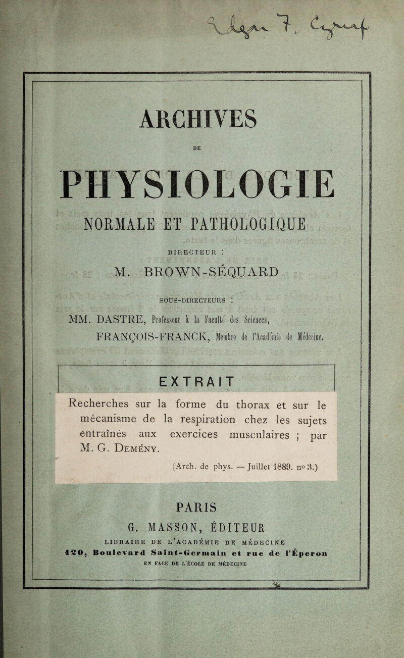 KSBE ARCHIVES DE PHYSIOLOGIE NORMALE ET PATHOLOGIQUE . o V.* J: J., v : -1 ■ l '■ ' I ] ''■■■ »f . • DIRECTEUR I M. BROWN-SÉQUARD SOUS-DIRECTEURS I MM. DASTRE, Professeur à la Faculté des Sciences, . FRANÇOIS-FRANCK, Membre de l’Académie de Médecine, Recherches sur la forme du thorax et sur le mécanisme de la respiration chez les sujets entraînés aux exercices musculaires ; par M. G. Demény. (Arch. de phys. —Juillet 1889. n° 3.) ■ ’ ■ L \ ‘ ■ ■ ‘ ■* . ' ; . • . PARIS G. MASSON, ÉDITEUR LIBRAIRE DE L’ACADEMIE DE MEDECINE ISO, Boulevard Saint-Germain et rue de l’Éperon EN FACE DE L’ÉCOLE DE MÉDECINE