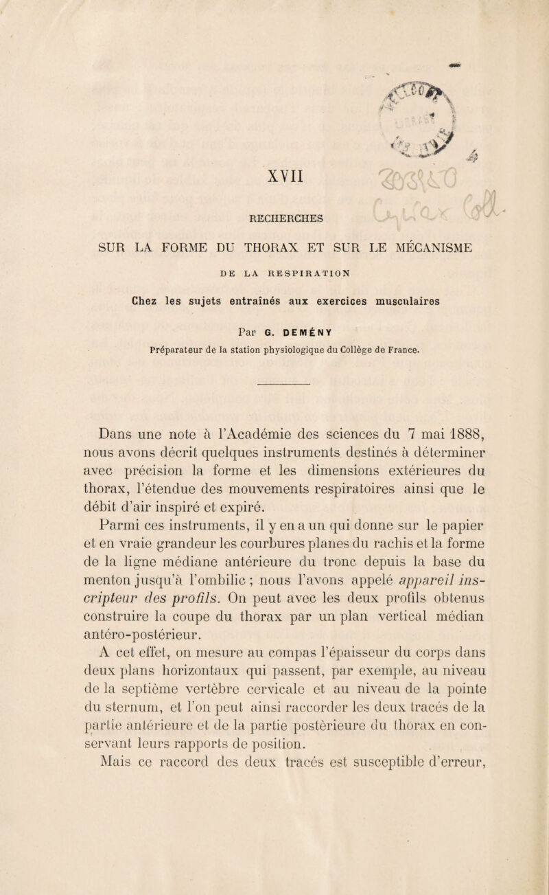 XYII RECHERCHES vj SUR LA FORME DU THORAX ET SUR LE MÉCANISME DE LA RESPIRATION Chez les sujets entraînés aux exercices musculaires Par G. DEMÉNY Préparateur de la station physiologique du Collège de France. Dans une note à l’Académie des sciences du 7 mai 1888, nous avons décrit quelques instruments destinés à déterminer avec précision la forme et les dimensions extérieures du thorax, l’étendue des mouvements respiratoires ainsi que le débit d’air inspiré et expiré. Parmi ces instruments, il y en a un qui donne sur le papier et en vraie grandeur les courbures planes du rachis et la forme de la ligne médiane antérieure du tronc depuis la base du menton jusqu’à l’ombilic; nous l’avons appelé appareil ins- cripteur des profils. On peut avec les deux profils obtenus construire la coupe du thorax par un plan vertical médian antéro-postérieur. A cet effet, on mesure au compas l’épaisseur du corps dans deux plans horizontaux qui passent, par exemple, au niveau de la septième vertèbre cervicale et au niveau de la pointe du sternum, et l’on peut ainsi raccorder les deux tracés de la partie antérieure et de la partie postérieure du thorax en con¬ servant leurs rapports de position. Mais ce raccord des deux tracés est susceptible d’erreur,