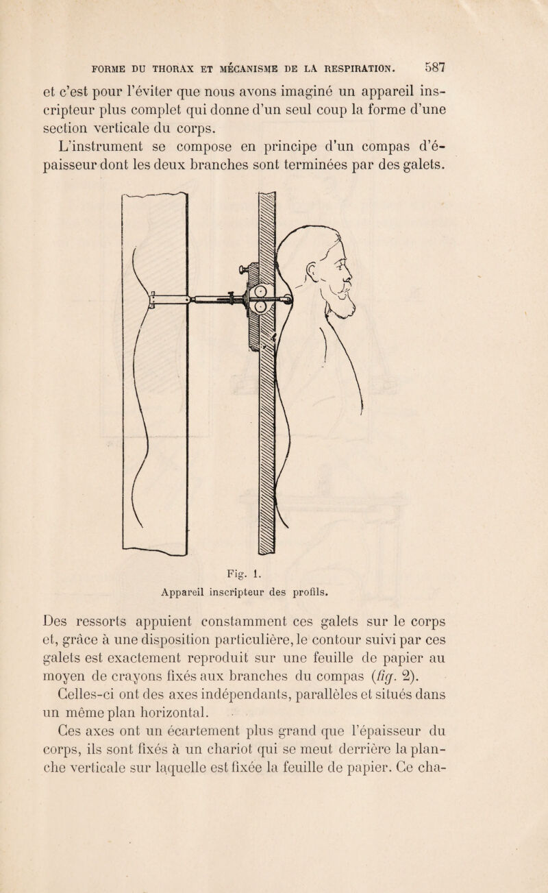 et c’est pour l’éviter que nous avons imaginé un appareil ins- cripteur plus complet qui donne d’un seul coup la forme d’une section verticale du corps. L’instrument se compose en principe d’un compas d’é¬ paisseur dont les deux branches sont terminées par des galets. Des ressorts appuient constamment ces galets sur le corps et, grâce à une disposition particulière, le contour suivi par ces galets est exactement reproduit sur une feuille de papier au moyen de crayons fixés aux branches du compas (fig. 2). Celles-ci ont des axes indépendants, parallèles et situés dans un même plan horizontal. Ces axes ont un écartement plus grand que l’épaisseur du corps, ils sont fixés à un chariot qui se meut derrière la plan¬ che verticale sur laquelle est fixée la feuille de papier. Ce cha-