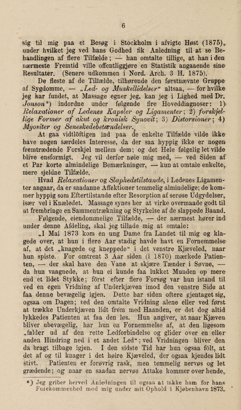 sig til mig paa et Besøg i Stockholm i afvigte Høst (1875), under hvilket jeg ved hans Godhed fik Anledning til at se Be» handlingen af flere Tilfælde; — han omtalte tillige, at han i den nærmeste Fremtid ville offentliggjøre en Statistik angaaende sine Resultater. (Senere udkommen i Nord. Åreh. 3 H. 1875). De fleste af de Tiliælde, tilhørende den førstnævnte Gruppe af Sygdomme, — „Led- og Muskellidelser“ altsaa, —for hvilke jeg har fundet, at Massage egner jeg, kan jeg i Lighed med Dr. Jonson*) indordne under følgende fire Hoveddiagnoser: 1) Relaxationer af Ledenes Kapsler og Ligamenter; 2) forskjel¬ lige Former af akut og kronisk Synovit; 3) Distorsioner; 4) Myositer og Seneskedebetændelser.t At gaa vidtloftigen ind paa de enkelte Tilfælde vilde ikke have nogen særdeles Interesse, da der saa hyppig ikke er nogen fremtrædende Forskjel mellem dem; og det Hele følgelig let vilde blive ensformigt. Jeg vil derfor nøie mig med, — ved Siden af et Par korte almindelige Bemærkninger, —- kun at omtale enkelte, mere sjeldne Tilfælde. Hvad Relaxationer og Slaphedstilstande, i Ledenes Ligamen¬ ter angaar, da er saadanne Affektioner temmelig almindelige; de kom¬ mer hyppig som Eftertiistande efter Resorption af serøse Udgydelser, især vel i Knæledet. Massage synes her at virke overmaade godt til at frembringe en Sammentrækning og Styrkelse af de slappede Baand. Følgende, eiendommelige Tilfælde, — der nærmest hører ind under denne Afdeling, skai jeg tillade mig at omtale: „I Mai 1873 kom en ung Dame fra Landet til mig og kla- gede over, at hun i flere Aar stadig havde havt en Fornemmelse af, at det «knagede og kneppede“ i det venstre Kjæveled, naar hun spiste. For omtrent 3 Aar siden (i 1870) mærkede Patien» ten, — der skal have den Vane at. skjære Tænder i Søvne, — da hun vaagnede, at hun ei kunde faa lukket Munden op mere end et lidet Stykke; forst efter flere Forsøg var hun istand til ved en egen Vridning af Underkjæven imod den venstre Side at faa denne bevægeiig igjen. Dette har siden oftere gjentaget sig, ogsaa om Dagen; red den omtalte Vridning alene eller ved først at trække Underkjæven lidt frem med Haanden, er det dog altid lykkedes Patienten at faa den løs. Hun angiver, at naar Kjæven bliver ubevægelig, har hun en Fornemmelse af, at den ligesom «falder ad af den rette Ledforbindelse og glider over en eller anden Hindring ned i et andet Led“;ved Vridningen bliver den da bragt tilbage igjen, I den sidste Tid har hun ogsaa folt, at det af og til knager i det høire Kjæveled, der ogsaa kjendes lidt stivt. Patienten er forøvrig rask, men temmelig nervøs og let grædende; og naar en saaclan nervøs Attake kommer over hende, Jeg griber herved Anledningen til ogsaa at takke ham for hans Forekomrne.nhéd mod mig under mit Ophold i Kjøbenhavn 1873.
