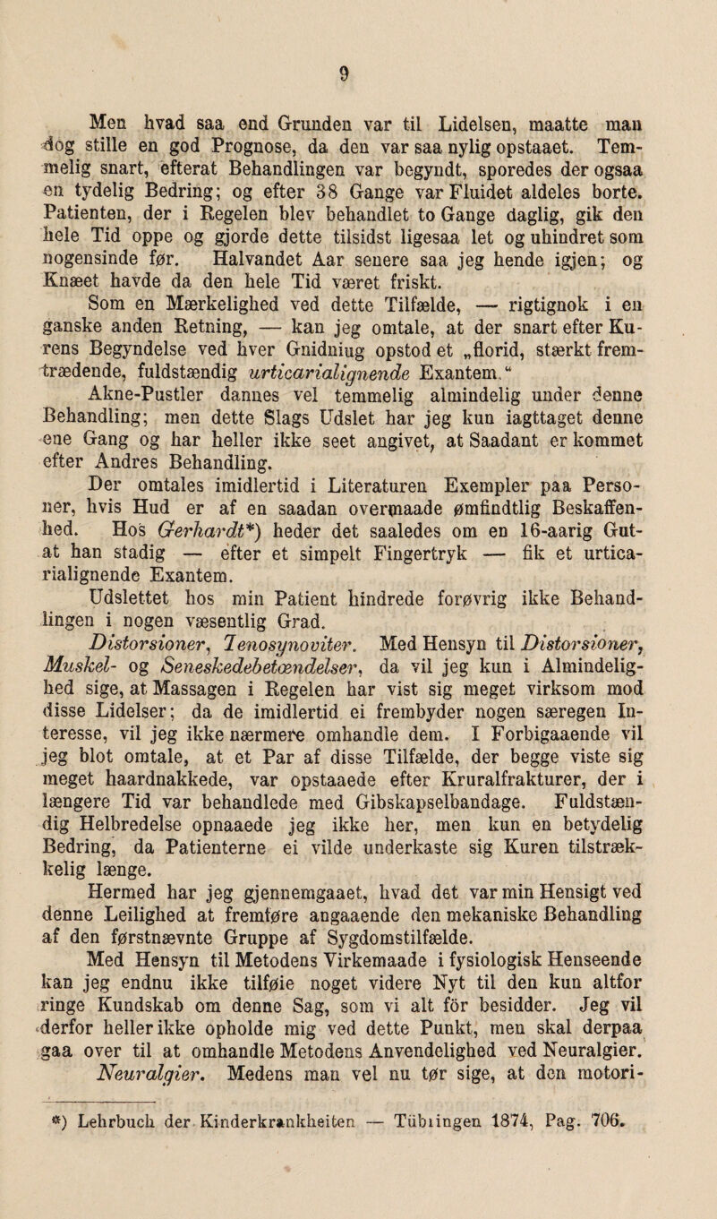 Men hvad saa end Granden var til Lidelsen, maatte man dog stille en god Prognose, da den var saa nylig opstaaet. Tem¬ melig snart, efterat Behandlingen var begyndt, sporedes derogsaa en tydelig Bedring; og efter 38 Gange var Fluidet aldeles borte. Patienten, der i Regelen blev behandlet to Gange daglig, gik den hele Tid oppe og gjorde dette tilsidst ligesaa let og uhindret som nogensinde før. Halvandet Aar senere saa jeg hende igjen; og Knæet havde da den hele Tid været friskt. Som en Mærkelighed ved dette Tilfælde, — rigtignok i en ganske anden Retning, — kan jeg omtale, at der snart efter Ku¬ rens Begyndelse ved hver Gnidning opstod et „florid, stærkt frem- trædende, fuldstændig urticarialignende Exantem,“ Akne-Pustler dannes vel temmelig almindelig under denne Behandling; men dette Slags Udslet har jeg kun iagttaget denne ene Gang og har heller ikke seet angivet, at Saadant er kommet efter Andres Behandling. Der omtales imidlertid i Literaturen Exempler paa Perso¬ ner, hvis Hud er af en saadan overmaade ømfindtlig Beskaffen- hed. Hos Gerhardt*) heder det saaledes om en 16-aarig Gut- at han stadig —■ efter et simpelt Fingertryk — fik et urtica¬ rialignende Exantem. Udslettet hos min Pafcient hindrede forøvrig ikke Behand¬ lingen i nogen væsentlig Grad. Distorsioner, lenosynoviter. Med Hensyn til Distorsioner7 Muskel- og Senesjcedebetændelser, da vil jeg kun i Almindelig- hed sige, at Massagen i Regelen har vist sig meget virksom mod disse Lidelser; da de imidlertid ei frembyder nogen særegen In¬ teresse, vil jeg ikke nærmere omhandle dem. I Forbigaaende vil jeg blot omtale, at et Par af disse Tilfælde, der begge viste sig meget haardnakkede, var opstaaede efter Kruralfrakturer, der i længere Tid var behandlede med Gibskapselbandage. Fuldstæn¬ dig Helbredelse opnaaede jeg ikke her, men kun en betydelig Bedring, da Patienterne ei vilde underkaste sig Kuren tilstræk- kelig længe. Hermed har jeg gjennemgaaet, hvad det var min Hensigt ved denne Leilighed at fremføre angaaende den mekaniske Behandling af den førstnævnte Gruppe af Sygdomstilfælde. Med Hensyn til Metodens Virkemaade i fysiologisk Henseende kan jeg endnu ikke tilføie noget videre Nyt til den kun altfor ringe Kundskab om denne Sag, som vi alt for besidder. Jeg vil ^derfor heller ikke opholde mig ved dette Punkt, men skal derpaa gaa over til at omhandle Metodens Anvendelighed ved Neuralgier. Neuralgier. Medens man vel nu tør sige, at den motori- *) Lehrbuch der Kinderkrankheiten — Tiibiingen 1874, Pag. 706.