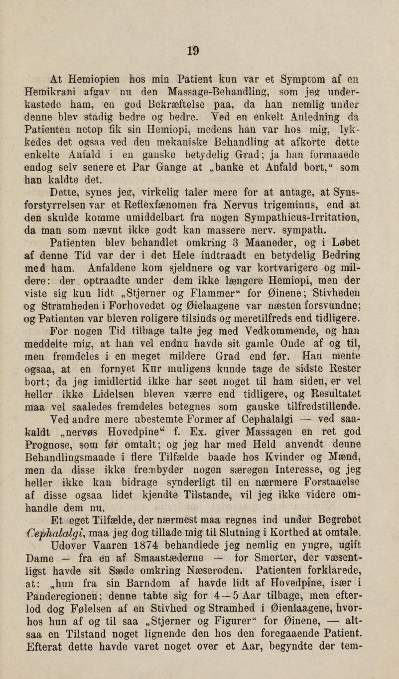 At Hemiopien hos min Patient kim var et Symptom af en Hemikrani afgav nu den Massage-Behandling, som jeg under- kastede ham, en god Bekræftelse paa, da han nemlig under denne blev stadig bedre og bedre. Ved en enkelt Anledning da Patienten netop fik sin Hemiopi, medens han var hos mig, lyk- kedes det ogsaa ved den mekaniske Behandling at afkorte dette enkelte Anfald i en ganske betydelig Grad; ja han formaaede endog selv senere et Par Gange at „ banke et Anfald bort,44 som han kaldte det. Dette, synes jeg, virkelig taler mere for at antage, at Syns¬ forstyrrelsen var et Reflexfænomen fra Nervus trigeminus, end at den skulde komme umiddelbart fra nogen Sympathicus-Irritation, da man som nævnt ikke godt kan massere nerv. sympath. Patienten blev behandlet omkring 3 Maaneder, og i Løbet af denne Tid var der i det Hele indtraadt en betydelig Bedring med ham. Anfaldene kom sjeldnere og var kortvarigere og mil¬ dere : der. optraadte under dem ikke længere Hemiopi, men der viste sig kuu lidt «Stjerner og Flammer44 for Øinene; Stivheden og Stramheden i Forhovedet og Øielaagene var næsten forsvundne; og Patienten var bleven roligere tilsinds og meretilfreds end tidligere. For nogen Tid tilbage talte jeg med Vedkommende, og han meddelte mig, at han vel endnu havde sit gamle Onde af og til, men fremdeles i en meget mildere Grad end før. Han mente ogsaa, at en fornyet Kur muligens kunde tage de sidste Rester bort; da jeg imidlertid ikke har seet noget til ham siden, er vel heller ikke Lidelsen bleven værre end tidligere, og Resultatet maa vel saaledes fremdeles betegnes som ganske tilfredstillende. Ved andre mere ubestemte Former af Cephalalgi — ved saa- kaldt «nervøs Hovedpineu f. Ex. giver Massagen en ret god Prognose, soui før omtalt; og jeg har med Held anvendt denne Behandlingsmaade i flere Tilfælde baade hos Kvinder og Mænd, men da disse ikke frerrsbyder nogen særegen Interesse, og jeg heller ikke kan bidrage synderligt til en nærmere Forstaaelse af disse ogsaa lidet kjendte Tilstande, vil jeg ikke videre om¬ handle dem nu. Et eget Tilfælde, der nærmest maa regnes ind under Begrebet Cephalalgi, maa jeg dog tillade mig til Slutning i Korthed at omtale. Udover Vaaren 1874 behandlede jeg nemlig en yngre, ugift Dame — fra en af Smaastæderne — for Smerter, der væsent- ligst havde sit Sæde omkring Næseroden. Patienten forklarede, at: «hun fra sin Barndom af havde lidt af Hovedpine, især i Panderegionen; denne tabte sig for 4 — 5 Aar tilbage, men efter- lod dog Følelsen af en Stivhed og Stramhed i Øienlaagene, hvor- hos hun af og til saa «Stjerner og Figurer44 for Øinene, — alt- saa en Tilstand noget lignende den hos den foregaaende Patient. Efterat dette havde varet noget over et Aar, begyndte der tem-
