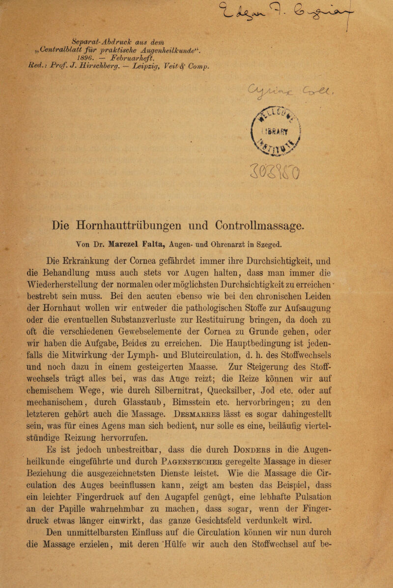 Separat-Abdruck aus dem y, Centralblatt für praktische Augenheilkunde“. 1896. — Februarheft. hied.: Frof. J. llirschberg. — Leipzig, Veit Sf Comp. q> J Die Hornhauttrübungen und Controllmassage. Yon Dr. Marczel Falta, Augen- und Ohrenarzt in Szeged. Die Erkrankung der Cornea gefährdet immer ihre Durchsichtigkeit, und die Behandlung muss auch stets vor Augen halten, dass man immer die Wiederherstellung der normalen oder möglichsten Durchsichtigkeit zu erreichen - bestrebt sein muss. Bei den acuten ebenso wie bei den chronischen Leiden der Hornhaut wollen wir entweder die pathologischen Stoffe zur Aufsaugung oder die eventuellen Substanzverluste zur Restituirung bringen, da doch zu oft die verschiedenen Gewebselemente der Cornea zu Grunde gehen, oder wir haben die Aufgabe, Beides zu erreichen. Die Hauptbedingung ist jeden¬ falls die Mitwirkung -der Lymph- und Blutcirculation, d. h. des Stoffwechsels und noch dazu in einem gesteigerten Maasse. Zur Steigerung des Stoff¬ wechsels trägt alles bei, was das Auge reizt; die Reize können wir auf chemischem Wege, wie durch Silbernitrat, Quecksilber, Jod etc. oder auf mechanischem, durch Glasstaub, Bimsstein etc. hervorbringen; zu den letzteren gehört auch die Massage. Desmarres lässt es sogar dahingestellt sein, was für eines Agens man sich bedient, nur solle es eine, beiläufig viertel¬ stündige Reizuog hervorrufen. Es ist jedoch unbestreitbar, dass die durch Donders in die Augen¬ heilkunde eingeführte und durch Pagenstecher geregelte Massage in dieser Beziehung die ausgezeichnetsten Dienste leistet. Wie die Massage die Cir- culation des Auges beeinflussen kann, zeigt am besten das Beispiel, dass ein leichter Eingerdruck auf den Augapfel genügt, eine lebhafte Pulsation an der Papille wahrnehmbar zu machen, dass sogar, wenn der Einger¬ druck etwas länger einwirkt, das ganze Gesichtsfeld verdunkelt wird. Den unmittelbarsten Einfluss auf die Circulation können wir nun durch die Massage erzielen, mit deren Hülfe wir auch den Stoffwechsel auf be-