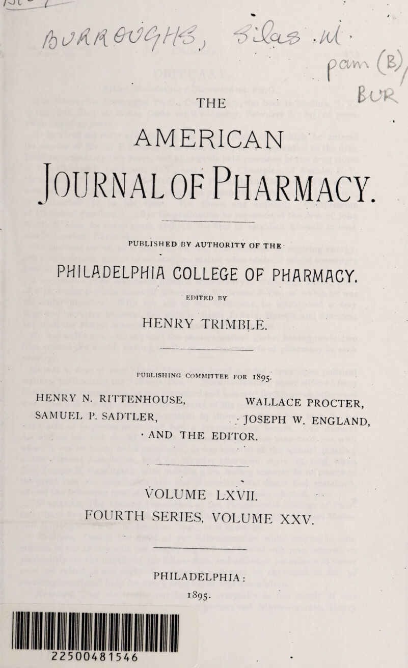 THE o aw\ { Bur AMERICAN Journal of Pharmacy. PUBLISHED BY AUTHORITY OF THE PHILADELPHIA COLLEGE OF PHARMACY. EDITED BY HENRY TRIMBLE. PUBLISHING COMMITTEE FOR 1895. HENRY N. RITTENHOUSE, WALLACE PROCTER, SAMUEL P. SADTLER, . . JOSEPH W. ENGLAND, ■ AND THE EDITOR. VOLUME LXVII. FOURTH SERIES, VOLUME XXV. 22500481546 PHILADELPHIA: 1895.