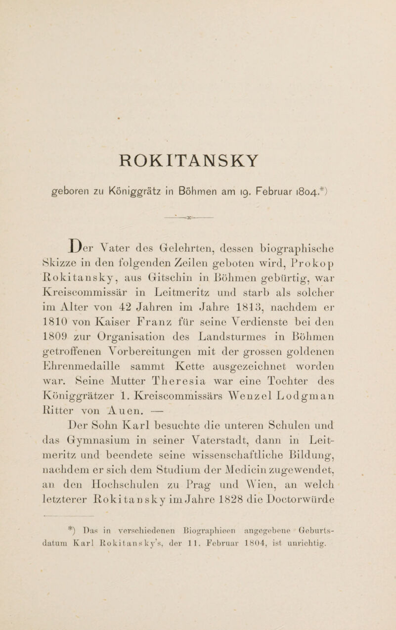 ROKITANSKY geboren zu Königgrätz in Böhmen am 19. Februar 1804*) Der Vater des Gelehrten, dessen biographische Skizze in den folgenden Zeilen geboten wird, Prokop Rokitansky, aus Gitschin in Böhmen gebürtig, war Kreiscommissär in Leitmeritz und starb als solcher im Alter von 42 Jahren im Jahre 1813, nachdem er 1810 von Kaiser Franz für seine Verdienste bei den 1809 zur Organisation des Landsturmes in Böhmen getroffenen Vorbereitungen mit der grossen goldenen Ehrenmedaille sammt Kette ausgezeichnet worden war. Seine Mutter Theresia war eine Tochter des Königgrätzer 1. Kreiscommissärs Wenzel Lodgman Ritter von Auen. — Der Sohn Karl besuchte die unteren Schulen und das Gymnasium in seiner Vaterstadt, dann in Leit¬ meritz und beendete seine wissenschaftliche Bildung, nachdem er sich dem Studium der Medicin zugewendet, an den Hochschulen zu Prag und Wien, an welch letzterer Rokitansky im Jahre 1828 die Doctorwürde *) Ras in verschiedenen Biographieen angegebene Geburts¬ datum Karl Rokitan s ky’s, der 11. Februar 1804, ist unrichtig.