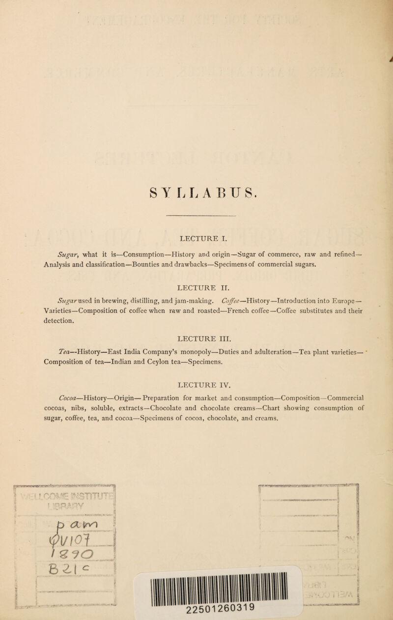 SYLLABUS. LECTURE I. Sugar, what it is—Consumption—History and origin—Sugar of commerce, raw and refined— Analysis and classification—Bounties and drawbacks—Specimens of commercial sugars. LECTURE IT. Sugar used in brewing, distilling, and jam-making. Coffee—History—Introduction into Europe— Varieties—Composition of coffee when raw and roasted—French coffee—Coffee substitutes and their detection. LECTURE III. Tea—History—East India Company’s monopoly—Duties and adulteration—Tea plant varieties— Composition of tea—Indian and Ceylon tea—Specimens. LECTURE IV. Cocoa—History—Origin—Preparation for market and consumption—Composition—Commercial cocoas, nibs, soluble, extracts—Chocolate and chocolate creams—Chart showing consumption of sugar, coffee, tea, and cocoa—Specimens of cocoa, chocolate, and creams.