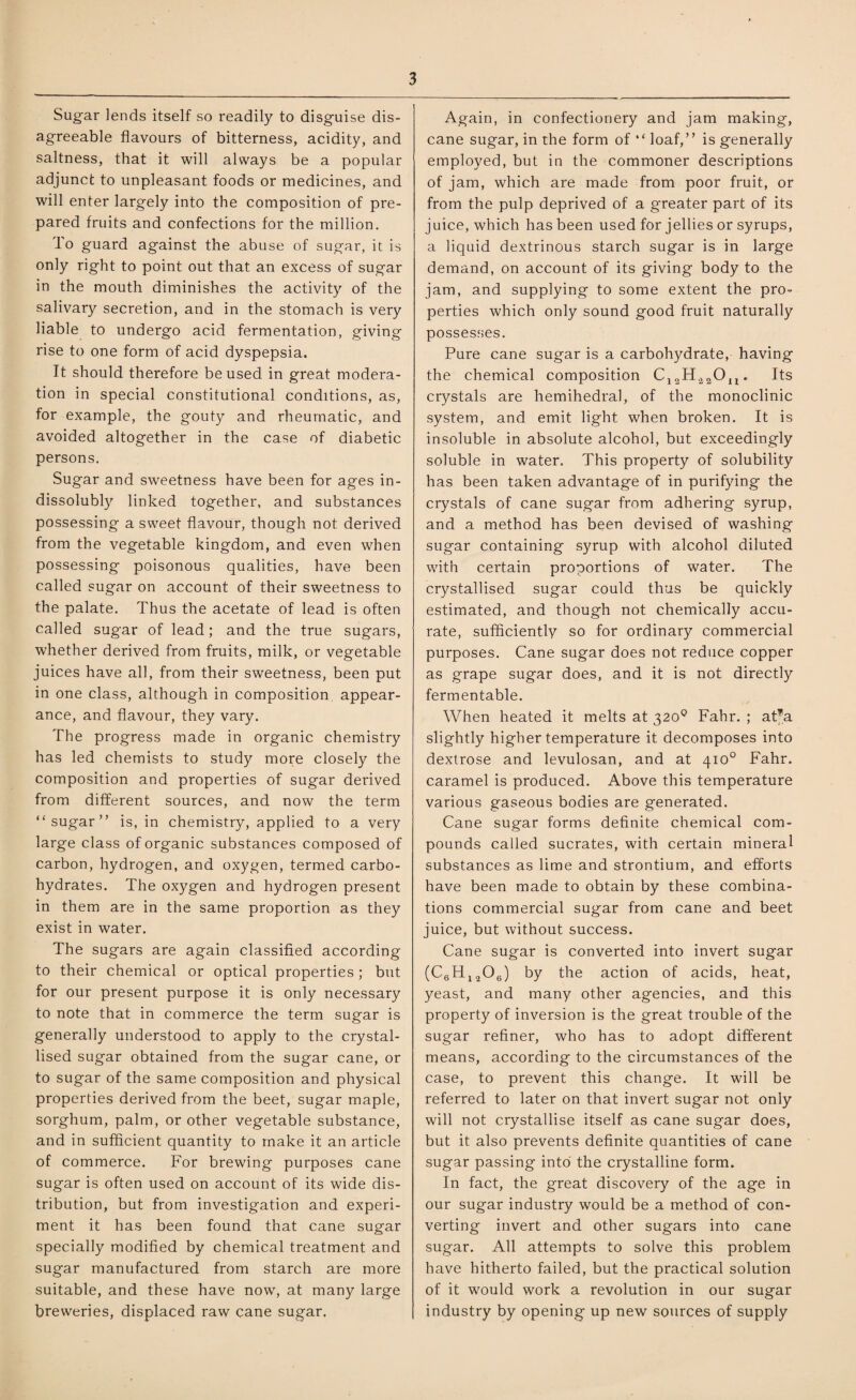 Sugar lends itself so readily to disguise dis¬ agreeable flavours of bitterness, acidity, and saltness, that it will always be a popular adjunct to unpleasant foods or medicines, and will enter largely into the composition of pre¬ pared fruits and confections for the million. To guard against the abuse of sugar, it is only right to point out that an excess of sugar in the mouth diminishes the activity of the salivary secretion, and in the stomach is very liable to undergo acid fermentation, giving rise to one form of acid dyspepsia. It should therefore be used in great modera¬ tion in special constitutional conditions, as, for example, the gouty and rheumatic, and avoided altogether in the case of diabetic persons. Sugar and sweetness have been for ages in¬ dissolubly linked together, and substances possessing a sweet flavour, though not derived from the vegetable kingdom, and even when possessing poisonous qualities, have been called sugar on account of their sweetness to the palate. Thus the acetate of lead is often called sugar of lead; and the true sugars, whether derived from fruits, milk, or vegetable juices have all, from their sweetness, been put in one class, although in composition, appear¬ ance, and flavour, they vary. The progress made in organic chemistry has led chemists to study more closely the composition and properties of sugar derived from different sources, and now the term “sugar” is, in chemistry, applied to a very large class of organic substances composed of carbon, hydrogen, and oxygen, termed carbo¬ hydrates. The oxygen and hydrogen present in them are in the same proportion as they exist in water. The sugars are again classified according to their chemical or optical properties ; but for our present purpose it is only necessary to note that in commerce the term sugar is generally understood to apply to the crystal¬ lised sugar obtained from the sugar cane, or to sugar of the same composition and physical properties derived from the beet, sugar maple, sorghum, palm, or other vegetable substance, and in sufficient quantity to make it an article of commerce. For brewing purposes cane sugar is often used on account of its wide dis¬ tribution, but from investigation and experi¬ ment it has been found that cane sugar specially modified by chemical treatment and sugar manufactured from starch are more suitable, and these have now, at many large breweries, displaced raw cane sugar. Again, in confectionery and jam making, cane sugar, in the form of “ loaf,” is generally employed, but in the commoner descriptions of jam, which are made from poor fruit, or from the pulp deprived of a greater part of its juice, which has been used for jellies or syrups, a liquid dextrinous starch sugar is in large demand, on account of its giving body to the jam, and supplying to some extent the pro¬ perties which only sound good fruit naturally possesses. Pure cane sugar is a carbohydrate, having the chemical composition C12H.22Oi;i. Its crystals are hemihedral, of the monoclinic system, and emit light when broken. It is insoluble in absolute alcohol, but exceedingly soluble in water. This property of solubility has been taken advantage of in purifying the crystals of cane sugar from adhering syrup, and a method has been devised of washing sugar containing syrup with alcohol diluted with certain proportions of water. The crystallised sugar could thus be quickly estimated, and though not chemically accu¬ rate, sufficiently so for ordinary commercial purposes. Cane sugar does not reduce copper as grape sugar does, and it is not directly fermentable. When heated it melts at 320° Fahr. ; at’a slightly higher temperature it decomposes into dextrose and levulosan, and at 410° Fahr. caramel is produced. Above this temperature various gaseous bodies are generated. Cane sugar forms definite chemical com¬ pounds called sucrates, with certain mineral substances as lime and strontium, and efforts have been made to obtain by these combina¬ tions commercial sugar from cane and beet juice, but without success. Cane sugar is converted into invert sugar (C6H1>206) by the action of acids, heat, yeast, and many other agencies, and this property of inversion is the great trouble of the sugar refiner, who has to adopt different means, according to the circumstances of the case, to prevent this change. It will be referred to later on that invert sugar not only will not crystallise itself as cane sugar does, but it also prevents definite quantities of cane sugar passing into the crystalline form. In fact, the great discovery of the age in our sugar industry would be a method of con¬ verting invert and other sugars into cane sugar. All attempts to solve this problem have hitherto failed, but the practical solution of it would work a revolution in our sugar industry by opening up new sources of supply