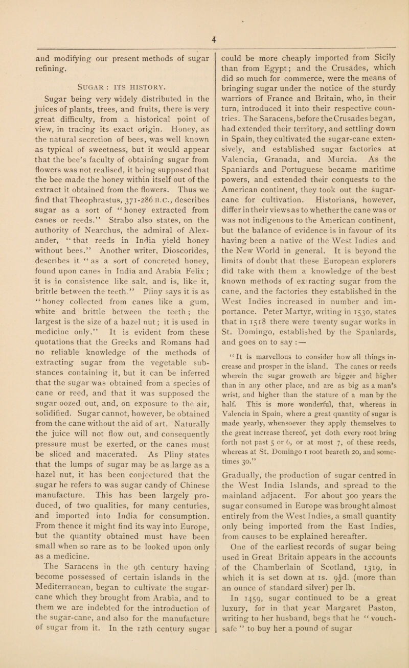 and modifying our present methods of sugar refining. Sugar : its history. Sugar being very widely distributed in the juices of plants, trees, and fruits, there is very great difficulty, from a historical point of view, in tracing its exact origin. Honey, as the natural secretion of bees, was well known as typical of sweetness, but it would appear that the bee’s faculty of obtaining sugar from flowers was not realised, it being supposed that the bee made the honey within itself out of the extract it obtained from the flowers. Thus we find that Theophrastus, 371-286 B.C., describes sugar as a sort of “ honey extracted from canes or reeds.” Strabo also states, on the authority of Nearchus, the admiral of Alex¬ ander, “ that reeds in India yield honey without bees.” Another writer, Dioscorides, describes it “ as a sort of concreted honey, found upon canes in India and Arabia Felix ; it is in consistence like salt, and is, like it, brittle between the teeth ” Pliny says it is as honey collected from canes like a gum, white and brittle between the teeth ; the largest is the size of a hazel nut; it is used in medicine only.” It is evident from these quotations that the Greeks and Romans had no reliable knowledge of the methods of extracting sugar from the vegetable sub¬ stances containing it, but it can be inferred that the sugar was obtained from a species of cane or reed, and that it was supposed the sugar oozed out, and, on exposure to the air, solidified. Sugar cannot, however, be obtained from the cane without the aid of art. Naturally the juice will not flow out, and consequently pressure must be exerted, or the canes must be sliced and macerated. As Pliny states that the lumps of sugar may be as large as a hazel nut, it has been conjectured that the sugar he refers to was sugar candy of Chinese manufacture. This has been largely pro¬ duced, of twro qualities, for many centuries, and imported into India for consumption. From thence it might find its way into Europe, but the quantity obtained must have been small when so rare as to be looked upon only as a medicine. The Saracens in the 9th century having become possessed of certain islands in the Mediterranean, began to cultivate the sugar¬ cane which they brought from Arabia, and to them w7e are indebted for the introduction of the sugar-cane, and also for the manufacture of sugar from it. In the 12th century sugar could be more cheaply imported from Sicily than from Egypt; and the Crusades, which did so much for commerce, were the means of bringing sugar under the notice of the sturdy warriors of France and Britain, who, in their turn, introduced it into their respective coun¬ tries. The Saracens, before the Crusades began, had extended their territory, and settling down in Spain, they cultivated the sugar-cane exten¬ sively, and established sugar factories at Valencia, Granada, and Murcia. As the Spaniards and Portuguese became maritime powers, and extended their conquests to the American continent, they took out the sugar¬ cane for cultivation. Historians, however, differ in their views as to whether the cane was or was not indigenous to the American continent, but the balance of evidence is in favour of its having been a native of the West Indies and the New World in general. It is beyond the limits of doubt that these European explorers did take with them a knowledge of the best known methods of ex racting sugar from the cane, and the factories they established in the West Indies increased in number and im¬ portance. Peter Martyr, writing in 1530, states that in 1518 there w7ere twenty sugar works in St. Domingo, established by the Spaniards, and goes on to say : — It is marvellous to consider how all things in¬ crease and prosper in the island. The canes or reeds wherein the sugar groweth are bigger and higher than in any other place, and are as big as a man’s wrist, and higher than the stature of a man by the half. This is more wonderful, that, whereas in Valencia in Spain, where a great quantity of sugar is made yearly, whensoever they apply themselves to the great increase thereof, yet doth every root bring forth not past 5 or 6, or at most 7, of these reeds, whereas at St. Domingo 1 root beareth 20, and some¬ times 30.” Gradually, the production of sugar centred in the West India Islands, and spread to the mainland adjacent. For about 300 years the sugar consumed in Europe was brought almost entirely from the West Indies, a small quantity only being imported from the East Indies, from causes to be explained hereafter. One of the earliest records of sugar being used in Great Britain appears in the accounts of the Chamberlain of Scotland, 1319, in which it is set down at is. 9^d. (more than an ounce of standard silver) per lb. In 1459, sugar continued to be a great luxury, for in that year Margaret Paston, writing to her husband, begs that he  vouch¬ safe ” to buy her a pound of sugar