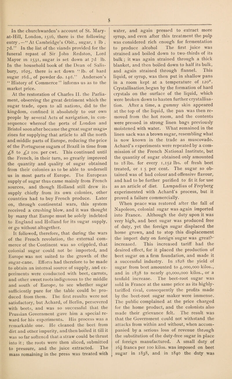 s In the churchwarden’s account of St. Mary- at-Hill, London, 1516, there is the following entry . — “At Cambridge’s Obit., sugar, 1 lb , 7d.” In the list of the viands provided for the funeral repast of Sir John Redston, Lord Mayor in 1531, sugar is set down at yd lb. In the household book of the Dean of Salis¬ bury, 1625, there is set down “lb. of hard sugar i6d., of powder do. 13d.” Anderson’s “ History of Commerce ” informs us as to the market price. At the restoration of Charles II. the Parlia¬ ment, observing the great detriment which the sugar trade, open to all nations, did to the kingdom, confined it absolutely to our own people by several Acts of navigation, in con¬ sequence whereof the ports of London and Bristol soon after became the great sugar maga¬ zines for supplying that article to all the north and middle parts of Europe, reducing the price of the Portuguese sugars of Brazil in time from £8 to £2 10s. per cwt. This continued until the French, in their turn, so greatly improved the quantity and quality of sugar obtained from their colonies as to be able to undersell us in most parts of Europe. The European supply of sugar thus came mainly from French sources, and though Holland still drew its supply chiefly from its own colonies, other countries had to buy French produce. Later on, through continental wars, this system received a crushing blow, and it was thought by many that Europe must be solely indebted to England and Holland for its sugar supply, or go without altogether. It followed, therefore, that during the wars of the French revolution, the external com¬ merce of the Continent was so crippled, that colonial sugar could not be imported, and Europe was not suited to the growth of the sugar-cane. Efforts had therefore to be made to obtain an internal source of supply, and ex¬ periments were conducted with beet, carrots, and other sweet roots indigenous to the middle and south of Europe, to see whether sugar sufficiently pure for the table could be pro¬ duced from them. The first results were not satisfactory, but Achard, of Berlin, persevered with beets, and was so successful that the Prussian Government gave him a special re¬ ward for his experiments. His process was a remarkable one. He cleaned the beet from dirt and other impurity, and then boiled it till it was so far softened that a straw could be thrust into it; the roots were then sliced, submitted to pressure, and the juice extracted. I he mass remaining in the press was treated with water, and again pressed to extract more syrup, and even after this treatment the pulp was considered rich enough for fermentation to produce alcohol The first juice was strained and boiled down to two-thirds of its bulk ; it was again strained through a thick blanket, and then boiled down to half its bulk, and again strained through flannel. This liquid, or syrup, was then put in shallow pans in a room kept at a temperature of 120°. Crystallisation, began by the formation of hard crystals on the surface of the liquid, which were broken down to hasten further crystallisa¬ tion. After a time, a gummy skin appeared at the top of the liquid, the pan was then re¬ moved from the hot room, and the contents were pressed in strong linen bags previously moistened with water. What remained in the linen sack was a brown sugar, resembling what is now known in the trade as muscovado. Achard’s experiments were repeated by a com¬ mission of the French National Institute, but the quantity of sugar obtained only amounted to 18 lbs. for every 1,152 lbs. of fresh beet treated, or 1 5 per cent. The sugar so ob¬ tained was of bad colour and offensive flavour, and had to be further purified to fit it for use as an article of diet. Lampadius of Freyberg experimented with Achard’s process, but it proved a failure commercially. When peace was restored after the fall of Napoleon, colonial sugar was again imported into France. Although the duty upon it was very high, and beet sugar was produced free of duty, yet the foreign sugar displaced the home grown, and to stop this displacement the import duty on foreign sugar was greath' increased. This increased tariff had the desired effect, for it placed the production of beet sugar on a firm foundation, and made it a successful industry. In 1828 the yield of sugar from beet amounted to 4,000,000 kilos., and in 1838 to nearly 40,000,000 kilos., or a tenfold increase. The beet-root sugar was sold in France at the same price as its highly- tariffed rival, consequently the profits made by the beet-root sugar maker were immense. The public complained at the price charged for the home product, and the colonists also made their grievance felt. The result was that the Government could not withstand the attacks from within and without, when accom¬ panied by a serious loss of revenue through the substitution of the duty-free sugar in place of foreign manufactured. A small duty of 16^ francs per 100 kilos, was imposed on beet sugar in 1838, and in 1840 the duty was