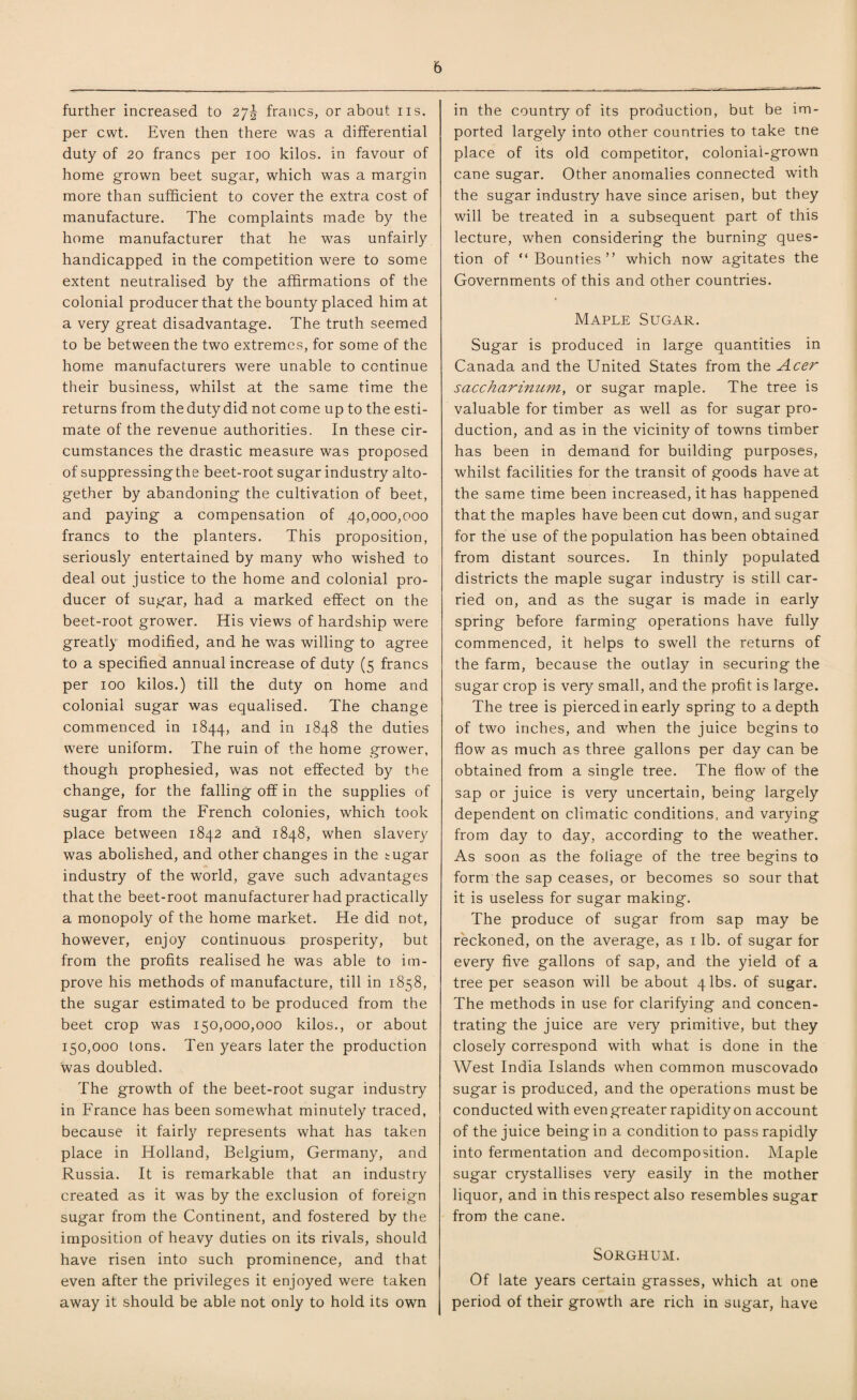 further increased to 27^ francs, or about ns. per cwt. Even then there was a differential duty of 20 francs per 100 kilos, in favour of home grown beet sugar, which was a margin more than sufficient to cover the extra cost of manufacture. The complaints made by the home manufacturer that he was unfairly handicapped in the competition were to some extent neutralised by the affirmations of the colonial producer that the bounty placed him at a very great disadvantage. The truth seemed to be between the two extremes, for some of the home manufacturers were unable to continue their business, whilst at the same time the returns from the duty did not come up to the esti¬ mate of the revenue authorities. In these cir¬ cumstances the drastic measure was proposed of suppressing the beet-root sugar industry alto¬ gether by abandoning the cultivation of beet, and paying a compensation of .40,000,000 francs to the planters. This proposition, seriously entertained by many who wished to deal out justice to the home and colonial pro¬ ducer of sugar, had a marked effect on the beet-root grower. His views of hardship were greatly modified, and he was willing to agree to a specified annual increase of duty (5 francs per 100 kilos.) till the duty on home and colonial sugar was equalised. The change commenced in 1844, and in 1848 the duties were uniform. The ruin of the home grower, though prophesied, was not effected by the change, for the falling off in the supplies of sugar from the French colonies, which took place between 1842 and 1848, when slavery was abolished, and other changes in the sugar industry of the world, gave such advantages that the beet-root manufacturer had practically a monopoly of the home market. He did not, however, enjoy continuous prosperity, but from the profits realised he was able to im¬ prove his methods of manufacture, till in 1858, the sugar estimated to be produced from the beet crop was 150,000,000 kilos., or about 150,000 tons. Ten years later the production was doubled. The growth of the beet-root sugar industry in France has been somewhat minutely traced, because it fairly represents what has taken place in Holland, Belgium, Germany, and Russia. It is remarkable that an industry created as it was by the exclusion of foreign sugar from the Continent, and fostered by the imposition of heavy duties on its rivals, should have risen into such prominence, and that even after the privileges it enjoyed were taken away it should be able not only to hold its own in the country of its production, but be im¬ ported largely into other countries to take tne place of its old competitor, colonial-grown cane sugar. Other anomalies connected with the sugar industry have since arisen, but they will be treated in a subsequent part of this lecture, when considering the burning ques¬ tion of “Bounties” which now agitates the Governments of this and other countries. Maple Sugar. Sugar is produced in large quantities in Canada and the United States from the Acer saccharinum, or sugar maple. The tree is valuable for timber as well as for sugar pro¬ duction, and as in the vicinity of towns timber has been in demand for building purposes, whilst facilities for the transit of goods have at the same time been increased, it has happened that the maples have been cut down, and sugar for the use of the population has been obtained from distant sources. In thinly populated districts the maple sugar industry is still car¬ ried on, and as the sugar is made in early spring before farming operations have fully commenced, it helps to swell the returns of the farm, because the outlay in securing the sugar crop is very small, and the profit is large. The tree is pierced in early spring to a depth of two inches, and when the juice begins to flow as much as three gallons per day can be obtained from a single tree. The flow of the sap or juice is very uncertain, being largely dependent on climatic conditions, and varying from day to day, according to the weather. As soon as the foliage of the tree begins to form the sap ceases, or becomes so sour that it is useless for sugar making. The produce of sugar from sap may be reckoned, on the average, as 1 lb. of sugar for every five gallons of sap, and the yield of a tree per season will be about 4 lbs. of sugar. The methods in use for clarifying and concen¬ trating the juice are very primitive, but they closely correspond with what is done in the West India Islands when common muscovado sugar is produced, and the operations must be conducted with even greater rapidity on account of the juice being in a condition to pass rapidly into fermentation and decomposition. Maple sugar crystallises very easily in the mother liquor, and in this respect also resembles sugar from the cane. Sorghum. Of late years certain grasses, which at one period of their growth are rich in sugar, have