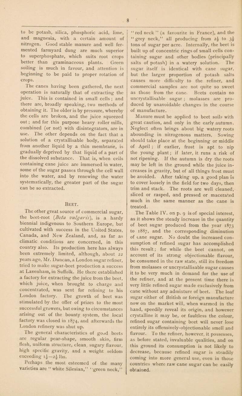 to be potash, silica, phosphoric acid, lime, and magnesia, with a certain amount of nitrogen. Good stable manure and well fer¬ mented farmyard dung are much superior to superphosphate, which suits root crops better than graminaceous plants. Green soiling is much in favour, and attention is beginning to be paid to proper rotation of crops. The canes having been gathered, the next operation is naturally that of extracting the juice. This is contained in small cells ; and there are, broadly speaking, two methods of obtaining it. The older is by pressure, whereby the cells are broken, and the juice squeezed out; and for this purpose heavy roller mills, combined (or not) with disintegrators, are in use. The other depends on the fact that a solution of a crystallisable body, separated from another liquid by a thin membrane, is gradually deprived by that liquid of a part of the dissolved substance. That is, when cells containing cane juice are immersed in water, some of the sugar passes through the cell wall into the water, and by renewing the water systematically, the greater part of the sugar can be so extracted. Beet. The other great source of commercial sugar, the beet-root {Beta vulgaris), is a hardy biennial indigenous to Southern Europe, but cultivated with success in the United States, Canada, and New Zealand, and, as far as climatic conditions are concerned, in this country also. Its production here has always been extremely limited, although, about 22 years ago, Mr. Duncan, a London sugar refiner, tried to make sugar-beet production a success at Lavenham, in Suffolk. He there established a factory for extracting the juice from the beet, which juice, when brought to charge and concentrated, was sent for refining to his London factory. The growth of beet was stimulated by the offer of prizes to the most successful growers, but owing to circumstances arising out of the bounty system, the local factory was closed in 1874, and afterwards the London refinery was shut up. The general characteristics of good beets are regular pear-shape, smooth skin, firm flesh, uniform structure, clean, sugary flavour, high specific gravity, and a weight seldom exceeding 1^—2^ lbs. Perhaps the most esteemed of the many varieties are “white Silesian,” “green neck,” “red neck ” (a favourite in France), and the “grey neck,” all producing from 2\ to 3^ tons of sugar per acre. Internally, the beet is built up of concentric rings of small cells con¬ taining sugar and other bodies (principally salts of potash) in a watery solution. The sugar itself is identical with cane sugar, but the larger proportion of potash salts causes more difficulty to the refiner, and commercial samples are not quite so sweet as those from the cane. Beets contain no uncrystallisable sugar ; molasses are pro¬ duced by unavoidable changes in the course of manufacture. Manure must be applied to beet soils with great caution, and only in the early autumn. Neglect often brings about big watery roots abounding in nitrogenous matters, Sowing should take place at the beginning or middle of April ; if earlier, frost is apt to nip the young plant; if later, it runs a risk of not ripening. If the autumn is dry the roots may be left in the ground while the juice in¬ creases in gravity, but of all things frost must be avoided. After taking up, a good plan is to cover loosely in the field for two days, then trim and stack. The roots are well cleaned, sliced or rasped, and pressed or macerated much in the same manner as the cane is treated. The Table IV. on p. 9 is of special interest, as it shows the steady increase in the quantity of beet sugar produced from the year 1873 to 1887, and the corresponding diminution of cane sugar. No doubt the increased con¬ sumption of refined sugar has accomplished this result; for while the beet cannot, on account of its strong objectionable flavour, be consumed in the raw state, still its freedom from molasses or uncrystallisable sugar causes it to be very much in demand for the use of the refiner, and at the present time there is very little refined sugar made exclusively from cane without any admixture of beet. The loaf sugar either of British or foreign manufacture now on the market will, when warmed in the hand, speedily reveal its origin, and however crystalline it may be, or faultless the colour, refined sugar containing beet will never lose entirely its offensively-objectionable smell and flavour. lo the refiner, however, it possesses, as before stated, invaluable qualities, and on this ground its consumption is not likely to decrease, because refined sugar is steadily coming into more general use, even in those countries where raw cane sugar can be easily obtained.
