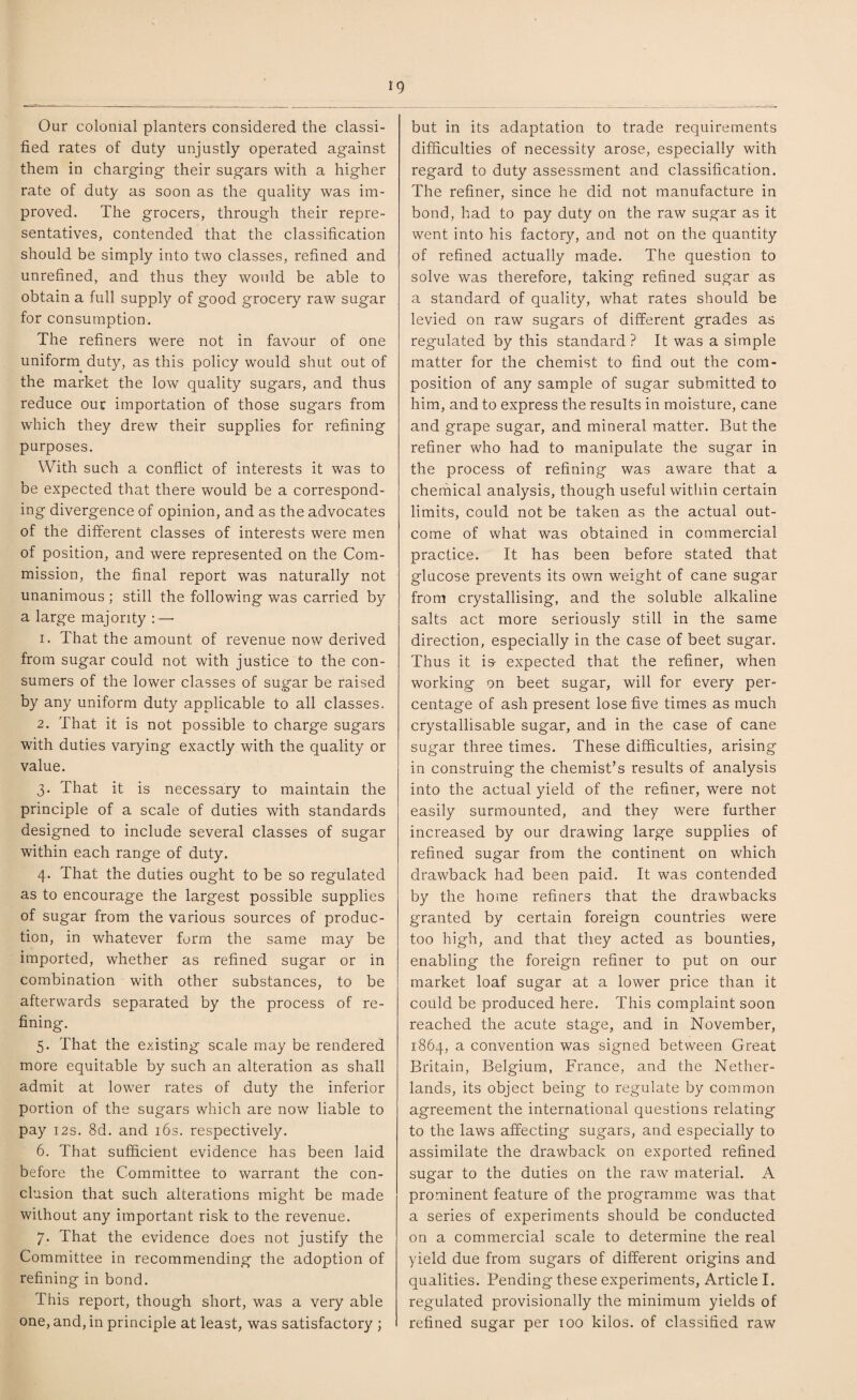 ig Our colonial planters considered the classi¬ fied rates of duty unjustly operated against them in charging their sugars with a higher rate of duty as soon as the quality was im¬ proved. The grocers, through their repre¬ sentatives, contended that the classification should be simply into two classes, refined and unrefined, and thus they would be able to obtain a full supply of good grocery raw sugar for consumption. The refiners were not in favour of one uniform duty, as this policy would shut out of the market the low quality sugars, and thus reduce our importation of those sugars from which they drew their supplies for refining purposes. With such a conflict of interests it was to be expected that there would be a correspond¬ ing divergence of opinion, and as the advocates of the different classes of interests were men of position, and were represented on the Com¬ mission, the final report was naturally not unanimous; still the following was carried by a large majority :—• 1. That the amount of revenue now derived from sugar could not with justice to the con¬ sumers of the lower classes of sugar be raised by any uniform duty applicable to all classes. 2. That it is not possible to charge sugars with duties varying exactly with the quality or value. 3. That it is necessary to maintain the principle of a scale of duties with standards designed to include several classes of sugar within each range of duty. 4. That the duties ought to be so regulated as to encourage the largest possible supplies of sugar from the various sources of produc¬ tion, in whatever form the same may be imported, whether as refined sugar or in combination with other substances, to be afterwards separated by the process of re¬ fining. 5. That the existing scale may be rendered more equitable by such an alteration as shall admit at lower rates of duty the inferior portion of the sugars which are now liable to pay 12s. 8d. and 16s. respectively. 6. That sufficient evidence has been laid before the Committee to warrant the con¬ clusion that such alterations might be made without any important risk to the revenue. 7. That the evidence does not justify the Committee in recommending the adoption of refining in bond. This report, though short, was a very able one, and, in principle at least, was satisfactory ; but in its adaptation to trade requirements difficulties of necessity arose, especially with regard to duty assessment and classification. The refiner, since he did not manufacture in bond, had to pay duty on the raw sugar as it went into his factory, and not on the quantity of refined actually made. The question to solve was therefore, taking refined sugar as a standard of quality, what rates should be levied on raw sugars of different grades as regulated by this standard ? It was a simple matter for the chemist to find out the com¬ position of any sample of sugar submitted to him, and to express the results in moisture, cane and grape sugar, and mineral matter. But the refiner who had to manipulate the sugar in the process of refining was aware that a chemical analysis, though useful within certain limits, could not be taken as the actual out¬ come of what was obtained in commercial practice. It has been before stated that glucose prevents its own weight of cane sugar from crystallising, and the soluble alkaline salts act more seriously still in the same direction, especially in the case of beet sugar. Thus it is- expected that the refiner, when working on beet sugar, will for every per¬ centage of ash present lose five times as much crystallisable sugar, and in the case of cane sugar three times. These difficulties, arising in construing the chemist’s results of analysis into the actual yield of the refiner, were not easily surmounted, and they were further increased by our drawing large supplies of refined sugar from the continent on which drawback had been paid. It was contended by the home refiners that the drawbacks granted by certain foreign countries were too high, and that they acted as bounties, enabling the foreign refiner to put on our market loaf sugar at a lower price than it could be produced here. This complaint soon reached the acute stage, and in November, 1864, a convention was signed between Great Britain, Belgium, France, and the Nether¬ lands, its object being to regulate by common agreement the international questions relating to the laws affecting sugars, and especially to assimilate the drawback on exported refined sugar to the duties on the raw material. A prominent feature of the programme was that a series of experiments should be conducted on a commercial scale to determine the real yield due from sugars of different origins and qualities. Pending these experiments, Article I. regulated provisionally the minimum yields of refined sugar per 100 kilos, of classified raw