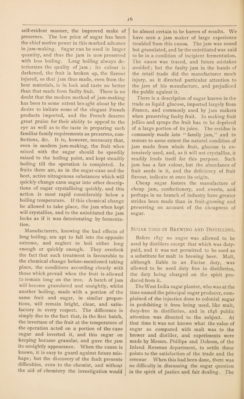 self-evident manner, the improved make of preserves. The low price of sugar has been the chief motive power in this marked advance in jam-making. Sugar can be used in larger quantity, and thus the jam is now preserved with less boiling. Long boiling always de¬ teriorates the quality of jam ; its colour is darkened, the fruit is broken up, the flavour injured, so that jam thus made, even from the best materials, is in look and taste no better than that made from faulty fruit. There is no doubt that the modern method of jam-making has been to some extent brought about by the desire to imitate some of the elegant French products imported, and the French deserve great praise for their ability to appeal to the eye as well as to the taste in preparing such familiar family requirements as preserves, con¬ fections, &c. It is, however, necessary that, even in modern jam-making, the fruit when mixed with the sugar should be speedily raised to the boiling point, and kept steadily boiling till the operation is completed. In fruits there are, as in the sugar-cane and the beet, active nitrogenous substances which will quickly change cane sugar into other descrip¬ tions of sugar crystallising quickly, and this action is most rapid considerably below a boiling temperature. If this chemical change be allowed to take place, the jam when kept will crystallise, and to the uninitiated the jam looks as if it was deteriorating by fermenta¬ tion. Manufacturers, knowing the bad effects of long boiling, are apt to fall into the opposite extreme, and neglect to boil either long enough or quickly enough. They overlook the fact that such treatment is favourable to the chemical change before-mentioned taking place, the conditions according closely with those which prevail when the fruit is allowed to remain long on the tree. A batch of jam will become granulated and unsightly, whilst another boiling, made with a portion of the same fruit and sugar, in similar propor¬ tions, will remain bright, clear, and satis¬ factory in every respect. The difference is simply due to the fact that, in the first batch, the invertase of the fruit at the temperature of the operation acted on a portion of the cane sugar and inverted it, and this sugar on keeping became granular, and gave the jam its unsightly appearance. When the cause is known, it is easy to guard against future mis¬ haps ; but the discovery of the fault presents difficulties, even to the chemist, and without the aid of chemistry the investigation would be almost certain to be barren of results. We have seen a jam maker of large experience troubled from this cause. The jam was sound but granulated, and by the uninitiated was said to be in a condition of incipient fermentation. The cause was traced, and future mistakes avoided ; but the faulty jam in the hands of the retail trade did the manufacturer much injury, as it directed particular attention to the jam of his manufacture, and prejudiced the public against it. There is a description of sugar known in the trade as liquid glucose, imported largely from France, and commonly used by jam makers when preserving faulty fruit. In making fruit jellies and syrups the fruit has to be deprived of a large portion of its juice. The residue is commonly made into “ family jam,” and to restore to some extent the natural condition of jam made from whole fruit, glucose is ex¬ tensively used, and, as it will not crystallise, it readily lends itself for this purpose. Such jam has a fair colour, but the abundance of fruit seeds in it, and the deficiency of fruit flavour, indicate at once its origin. Cheap sugar fosters the manufacture of cheap jam, confectionery, and sweets, and perhaps in no branch of industry have greater strides been made than in fruit-growing and preserving on account of the cheapness of sugar. Sugar used in Brewing and Distilling. Before 1847 no sugar was allowed to be used by distillers except that which was duty- paid, and it was not permitted to be used as a substitute for malt in brewing beer. Malt, although liable to an Excise duty, was allowed to be used duty free in distilleries, the duty being charged on the spirit pro¬ duced from it. The West India sugar planter, who was at the time named the principal sugar producer, com¬ plained of the injustice done to colonial sugar in prohibiting it from being used, like malt, duty-free in distilleries, and in 1846 public attention was directed to the subject. At that time it was not known what the value of sugar as compared with malt was to the brewer and distiller, and experiments were made by Messrs. Phillips and Dobson, of the Inland Revenue department, to settle these points to the satisfaction of the trade and the revenue. When this had been done, there was no difficulty in discussing the sugar question in the spirit of justice and fair dealing. The