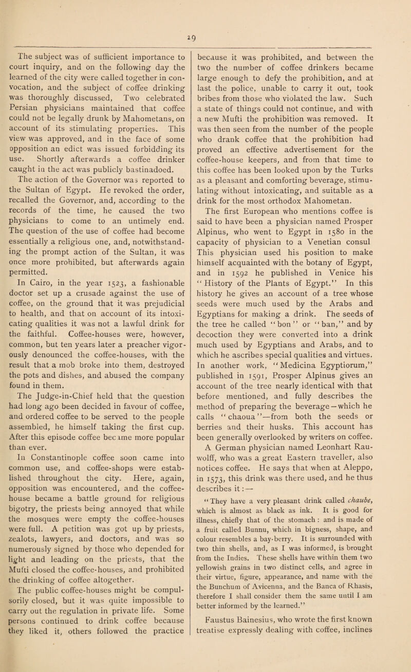 The subject was of sufficient importance to court inquiry, and on the following day the learned of the city were called together in con¬ vocation, and the subject of coffee drinking was thoroughly discussed, Two celebrated Persian physicians maintained that coffee could not be legally drunk by Mahometans, on account of its stimulating properties. This view was approved, and in the face of some opposition an edict was issued forbidding its use. Shortly afterwards a coffee drinker caught in the act was publicly bastinadoed. The action of the Governor was reported to the Sultan of Egypt. Tie revoked the order, recalled the Governor, and, according to the records of the time, he caused the two physicians to come to an untimely end. The question of the use of coffee had become essentially a religious one, and, notwithstand¬ ing the prompt action of the Sultan, it was once more prohibited, but afterwards again permitted. In Cairo, in the year 1523, a fashionable doctor set up a crusade against the use of coffee, on the ground that it was prejudicial to health, and that on account of its intoxi¬ cating qualities it was not a lawful drink for the faithful. Coffee-houses were, however, common, but ten years later a preacher vigor¬ ously denounced the coffee-houses, with the result that a mob broke into them, destroyed the pots and dishes, and abused the company found in them. The Judge-in-Chief held that the question had long ago been decided in favour of coffee, and ordered coffee to be served to the people assembled, he himself taking the first cup. After this episode coffee became more popular than ever. I11 Constantinople coffee soon came into common use, and coffee-shops were estab¬ lished throughout the city. Here, again, opposition was encountered, and the coffee¬ house became a battle ground for religious bigotry, the priests being annoyed that while the mosques were empty the coffee-houses were full. A petition was got up by priests, zealots, lawyers, and doctors, and was so numerously signed by those who depended for light and leading on the priests, that the Mufti closed the coffee-houses, and prohibited the drinking of coffee altogether. The public coffee-houses might be compul¬ sorily closed, but it was quite impossible to carry out the regulation in private life. Some persons continued to drink coffee because they liked it, others followed the practice because it was prohibited, and between the two the number of coffee drinkers became large enough to defy the prohibition, and at last the police, unable to carry it out, took bribes from those who violated the law. Such a state of things could not continue, and with a new Mufti the prohibition was removed. It was then seen from the number of the people who drank coffee that the prohibition had proved an effective advertisement for the coffee-house keepers, and from that time to this coffee has been looked upon by the Turks as a pleasant and comforting beverage, stimu¬ lating without intoxicating, and suitable as a drink for the most orthodox Mahometan. The first European who mentions coffee is said to have been a physician named Prosper Alpinus, who went to Egypt in 1580 in the capacity of physician to a Venetian consul This physician used his position to make himself acquainted with the botany of Egypt, and in 1592 he published in Venice his “History of the Plants of Egypt.’’ In this history he gives an account of a tree whose seeds were much used by the Arabs and Egyptians for making a drink. The seeds of the tree he called “bon” or “ban,” and by decoction they were converted into a drink much used by Egyptians and Arabs, and to which he ascribes special qualities and virtues. In another work, “ Medicina Egyptiorum,” published in 1591, Prosper Alpinus gives an account of the tree nearly identical with that before mentioned, and fully describes the method of preparing the beverage —which he calls “ chaoua ”—from both the seeds or berries and their husks. This account has been generally overlooked by writers on coffee. A German physician named Leonhart Rau- wolff, who was a great Eastern traveller, also notices coffee. He says that when at Aleppo, in 1573, this drink was there used, and he thus describes it: — “ They have a very pleasant drink called chaube, which is almost as black as ink. It is good for illness, chiefly that of the stomach : and is made of a fruit called Bunnu, which in bigness, shape, and colour resembles a bay-berry. It is surrounded with two thin shells, and, as I was informed, is brought from the Indies. These shells have within them two yellowish grains in two distinct cells, and agree in their virtue, figure, appearance, and name with the the Bunchum of Avicenna, and the Banca of Rhasis, therefore I shall consider them the same until I am better informed by the learned.” Faustus Bainesius, who wrote the first known treatise expressly dealing with coffee, inclines