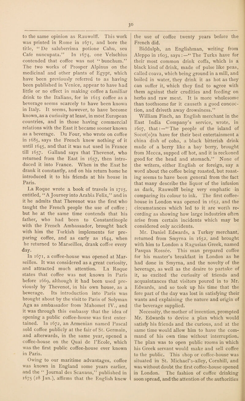 to the same opinion as Rauwolff. This work was printed in Rome in 1671, and bore the title, “ De saluberrima potione Cahu, seu Cafe nuncupata.” In 1674, one Velschius contended that coffee was not “ bunchum.” The two works of Prosper Alpinus on the medicinal and other plants of Egypt, which have been previously referred to as having been published in Venice, appear to have had little or no effect in making coffee a familiar drink to the Italians, for in 1615 coffee as a beverage seems scarcely to have been known in Italy. It seems, however, to have become known, as a curiosity at least, in most European countries, and in those having commercial relations with the East it became sooner known as a beverage. Du Four, who wrote on coffee in 1685, says the French knew nothing of it until 1645, and that it was not used in France till 1657. Galland says that Thevenot, who returned from the East in 1657, then intro¬ duced it into France. When in the East he drank it constantly, and on his return home he introduced it to his friends at his house in Paris. La Roque wrote a book of travels in 1715, entitled, “A Journey into Arabia Felix,” and in it he admits that Thevenot was the first who taught the French people the use of coffee ; but he at the same time contends that his father, who had been to Constantinople with the French Ambassador, brought back with him the Turkish implements for pre¬ paring coffee, and as early as 1644, when he returned to Marseilles, drank coffee every day. In 1671, a coffee-house was opened at Mar¬ seilles. It was considered as a great curiosity, and attracted much attention. La Roque states that coffee was not known in Paris before 1669, although it had been used pre¬ viously by Thevenot, in his own house, as a beverage. Its introduction into Paris was brought about by the visit to Paris of Solyman Aga as ambassador from Mahomet IV., and it was through this embassy that the idea of opening a public coffee-house was first enter¬ tained. In 1672, an Armenian named Pascal sold coffee publicly at the fair of St. Germain, and afterwards, in the same year, opened a coffee-house on the Quai de l’Ecole, which was the first public coffee-house ever known in Paris. Owing to our maritime advantages, coffee was known in England some years earlier, and the “ Journal des Scavans,” published in 1675 (28 Jan.), affirms that the English knew the use of coffee twenty years before the French did. Biddulph, an Englishman, writing from Aleppo in 1603, says:—“ The Turks have for their most common drink coffa, which is a black kind of drink, made of pulse like peas, called coava, which being ground in a mill, and boiled in water, they drink it as hot as they can suffer it, which they find to agree with them against their crudities and feeding on herbs and raw meat. It is more wholesome than toothsome for it causeth a good concoc¬ tion, and driveth away drowsiness.” William Finch, an English merchant in the East India Company’s service, wrote, in 1607, that:—“The people of the island of Socot(o)ra have for their best entertainment a china dish of coho, a black bitterish drink made of a berry like a bay berry, brought from Mecca, supped off hot, and it is reckoned good for the head and stomach.” None of the writers, either English or foreign, say a word about the coffee being roasted, but roast¬ ing seems to have been general from the fact that many describe the liquor of the infusion as dark, Rauwolff being very emphatic in comparing its colour to ink. The first coffee¬ house in London was opened in 1652, and the circumstances which led to it are worth re¬ cording as showing how large industries often arise from certain incidents which may be considered only accidents. Mr. Daniel Edwards, a Turkey merchant, returned from Smyrna in 1652, and brought with him to London a Ragusian Greek, named Pasqua Rossee. This man prepared coffee for his master’s breakfast in London as he had done in Smyrna, and the novelty of the beverage, as well as the desire to partake of it, so excited the curiosity of friends and acquaintances that visitors poured in to Mr. Edwards, and so took up his time that the fore part of the day was lost in satisfying their wants and explaining the nature and origin of the beverage supplied. Necessity, the mother of invention, prompted Mr. Edwards to devise a plan which would satisfy his friends and the curious, and at the same time would allow him to have the com¬ mand of his own time without interruption. The plan was to open public rooms in which his Greek servant would make and sell coffee to the public. This shop or coffee-house was situated in St. Michael’s-alley, Cornhill, and was without doubt the first coffee-house opened in London. The fashion of coffee drinking soon spread, and the attention of the authorities