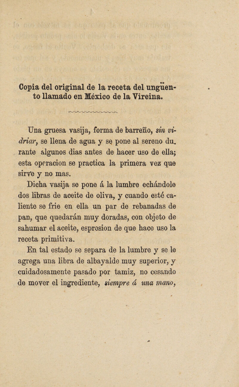 Copia del original de la receta del ungüen¬ to llamado en México de la Vireina. Una gruesa vasija, forma de barreño, sin vi¬ driar, se llena de agua y se pone al sereno du. rante algunos dias antes de hacer uso de ella; esta operación se practica la primera vez que sirve y no mas. Dicha vasija se pone á la lumbre echándole dos libras de aceite de oliva, y cuando esté ca¬ liente se fríe en ella un par de rebanadas de pan, que quedarán muy doradas, con objeto de sahumar el aceite, espresion de que hace uso la receta primitiva. En tal estado se separa de la lumbre y se le agrega una libra de albayalde muy superior, y cuidadosamente pasado por tamiz, no cesando de mover el ingrediente, siempre á una mano,