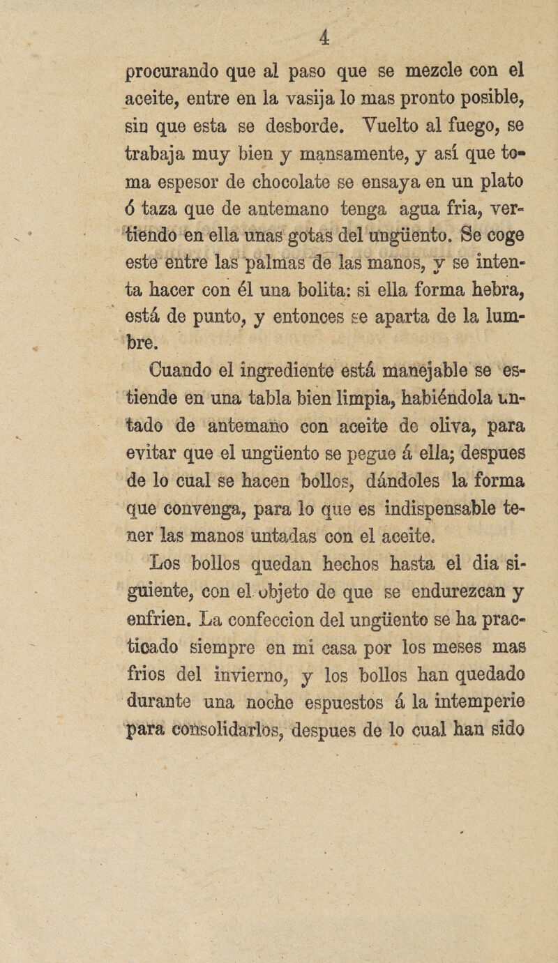 procurando que al paso que se mezcle con el aceite, entre en la vasija lo mas pronto posible, sin que esta se desborde. Vuelto al fuego, se trabaja muy bien y mansamente, y así que to¬ ma espesor de chocolate se ensaya en un plato ó taza que de antemano tenga agua fria, ver¬ tiendo en ella unas gotas del ungüento. Se coge este entre las palmas de las manos, y se inten¬ ta hacer con él una bolita: si ella forma hebra, está de punto, y entonces se aparta de la lum¬ bre. Cuando el ingrediente está manejable se es- tiende en una tabla bien limpia, habiéndola un¬ tado de antemano con aceite de oliva, para evitar que el ungüento se pegue á ella; después de lo cual se hacen bollos, dándoles la forma que convenga, para lo que es indispensable te¬ ner las manos untadas con el aceite. Los bollos quedan hechos hasta el dia si¬ guiente, con el objeto de que se endurezcan y enfrien. La confección del ungüento se ha prac¬ ticado siempre en mí casa por los meses mas fríos del invierno, y los bollos han quedado durante una noche espuestos á la intemperie para consolidarlos, después de lo cual han sido