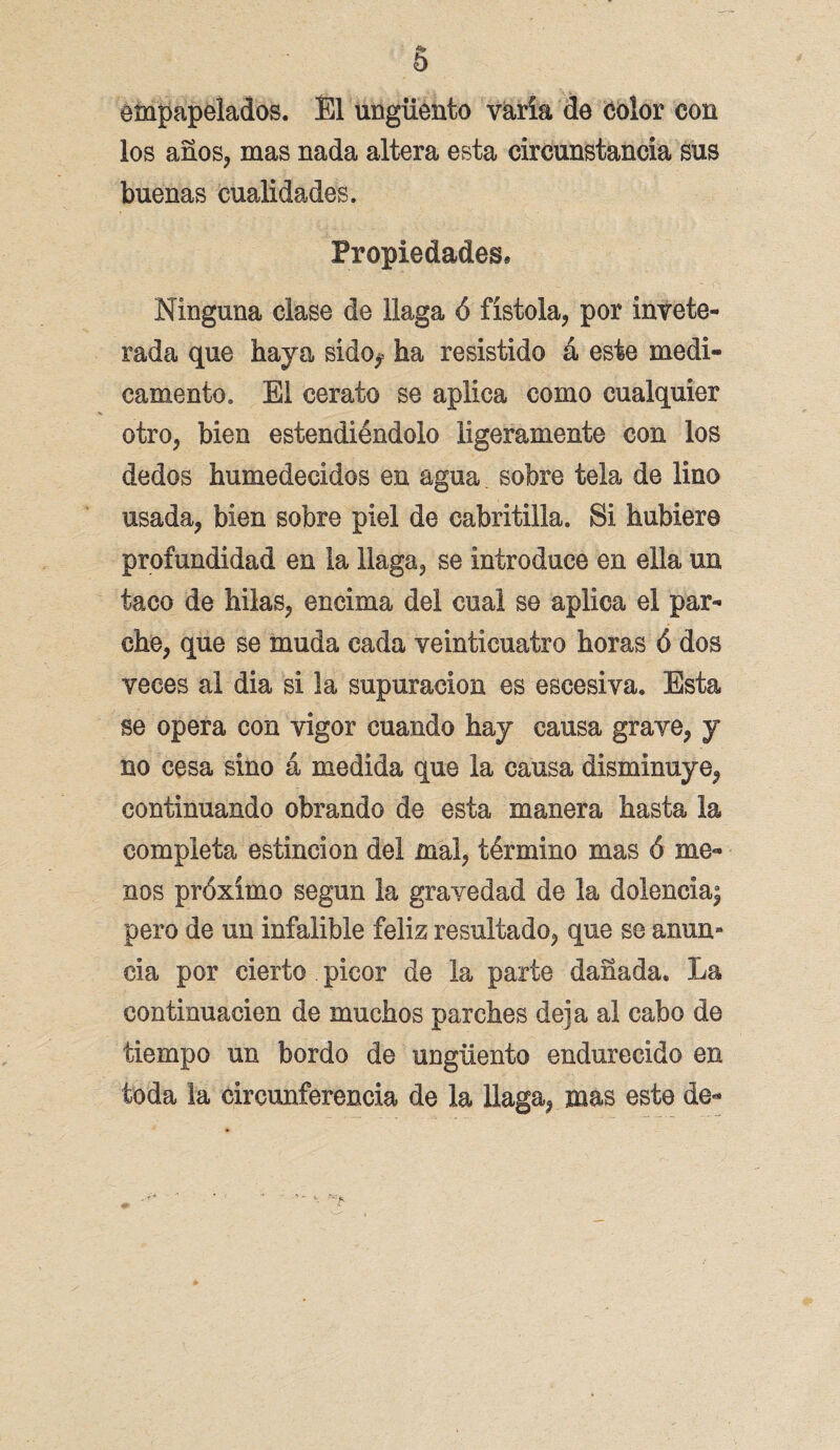 empapelados. El ungüento varía de color con los años, mas nada altera esta circunstancia sus buenas cualidades. Propiedades* Ninguna clase de llaga ó fistola, por invete¬ rada que haya sido* ha resistido á este medi¬ camento. El cerato se aplica como cualquier otro, bien estendiéndolo ligeramente con los dedos humedecidos en agua. sobre tela de lino usada, bien sobre piel de cabritilla. Si hubiere profundidad en la llaga, se introduce en ella un taco de hilas, encima del cual se aplica el par¬ che, que se muda cada veinticuatro horas ó dos veces al dia si la supuración es escesiva. Esta se opera con vigor cuando hay causa grave, y no cesa sino á medida que la causa disminuye, continuando obrando de esta manera hasta la completa estincion del mal, término mas ó me¬ nos próximo según la grayedad de la dolencia; pero de un infalible feliz resultado, que se anun¬ cia por cierto picor de la parte dañada. La continuacien de muchos parches deja al cabo de tiempo un bordo de ungüento endurecido en toda la circunferencia de la llaga, mas este de-