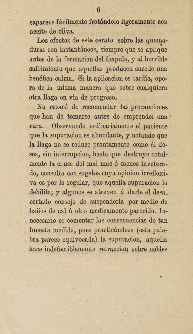 saparece fácilmente frotándolo ligeramente con aceite de oliva. Los efectos de este cerato sobre las quema¬ duras son instantáneos, siempre que se aplique antes de la formación del ámpula, y al horrible sufrimiento que aquellas producen sucede una benéfica calma. Si la aplicación es tardía, ope¬ ra de la misma manera que sobre cualquiera otra llaga en vía de progreso. No cesaré de recomendar las precauciones que han dé tomarse antes de emprender una cura. Observando ordinariamente el paciente que la supuración es abundante, y notando que la llaga no se reduce prontamente como él de¬ sea, sin interrupción, hasta que destruye total¬ mente la causa del mal mas ó menos invetera¬ do, consulta con sugetos cuya opinión irreflexi¬ va es por lo regular, que aquella supuración lo debilita; y algunos se atreven á darle el desa* certado consejo de suspenderla por medio de baños de cal ú otro medicamento parecido. In¬ necesario es comentar las consecuencias de tan funesta medida, pues practicándose (esta pala¬ bra parece equivocada) la supuración, aquella hace indefectiblemente retracción sobre nobles