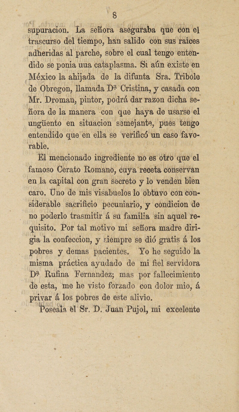 supuración. La señora aseguraba que con el trascurso del tiempo, han salido con sus raíces adheridas al parche, sobre el cual tengo enten¬ dido se ponia uua cataplasma. Si aún existe en México la ahijada de la difunta Sra. Tribole de Obregon, llamada Cristina, y casada con Mr. Broman, pintor, podrá dar razón dicha se¬ ñora de la manera con que haya de usarse el ungüento en situación semejante, pues tengo entendido que en ella se verificó un caso favo¬ rable. El mencionado ingrediente no es otro que el famoso Cerato Romano, cuya receta conservan en la capital con gran secreto y lo venden bien caro. Uno de mis visabuelos lo obtuvo con con¬ siderable sacrificio pecuniario, y condición de no poderlo trasmitir á su familia sin aquel re¬ quisito. Por tal motivo mi señora madre diri¬ gía la confección, y siempre se dió gratis á los pobres y demas pacientes. Yo he seguido la misma práctica ayudado de mi fiel servidora D* Rufina Fernandez; mas por fallecimiento de esta, me he visto forzado con dolor mió, á privar á los pobres de este alivio. foséala el Sr, X). Juan Pujol, mi excelente