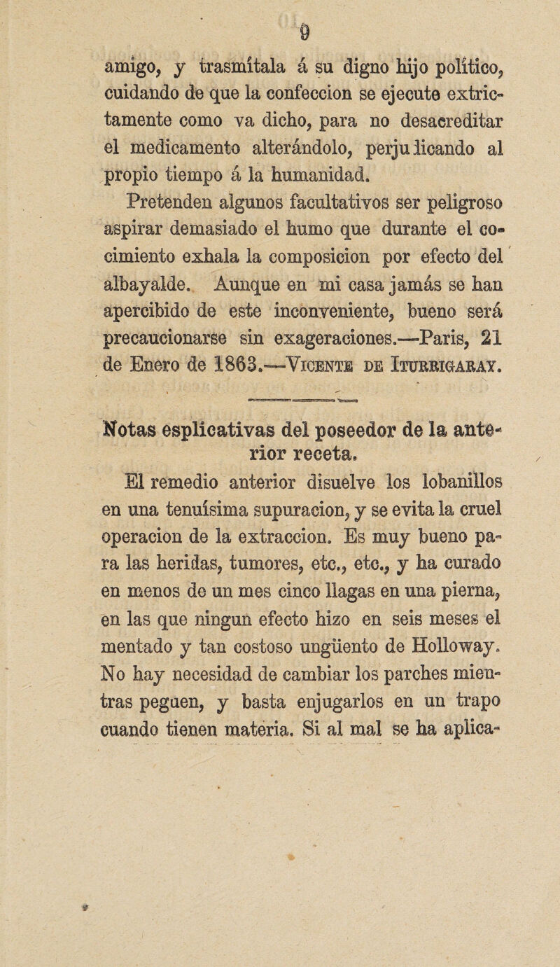 amigo, y trasmítala á su digno hijo político, cuidando de que la confección se ejecute extrio tamente como va dicho, para no desacreditar el medicamento alterándolo, perjulicando al propio tiempo á la humanidad. Pretenden algunos facultativos ser peligroso aspirar demasiado el humo que durante el co» cimiento exhala la composición por efecto del albayalde. Aunque en mi casa jamás se han apercibido de este inconveniente, bueno será precaucionarse sin exageraciones.—París, 21 de Enero de 1863.—Vicente de Xturrxgabay. Motas esplicativas del poseedor de la ante¬ rior receta* El remedio anterior disuelve los lobanillos en una tenuísima supuración, y se evita la cruel operación de la extracción. Es muy bueno pa¬ ra las heridas, tumores, etc., etc., y ha curado en menos de un mes cinco llagas en una pierna, en las que ningún efecto hizo en seis meses el mentado y tan costoso ungüento de Holloway, No hay necesidad de cambiar los parches mien¬ tras peguen, y basta enjugarlos en un trapo cuando tienen materia. Si al mal se ha aplica-