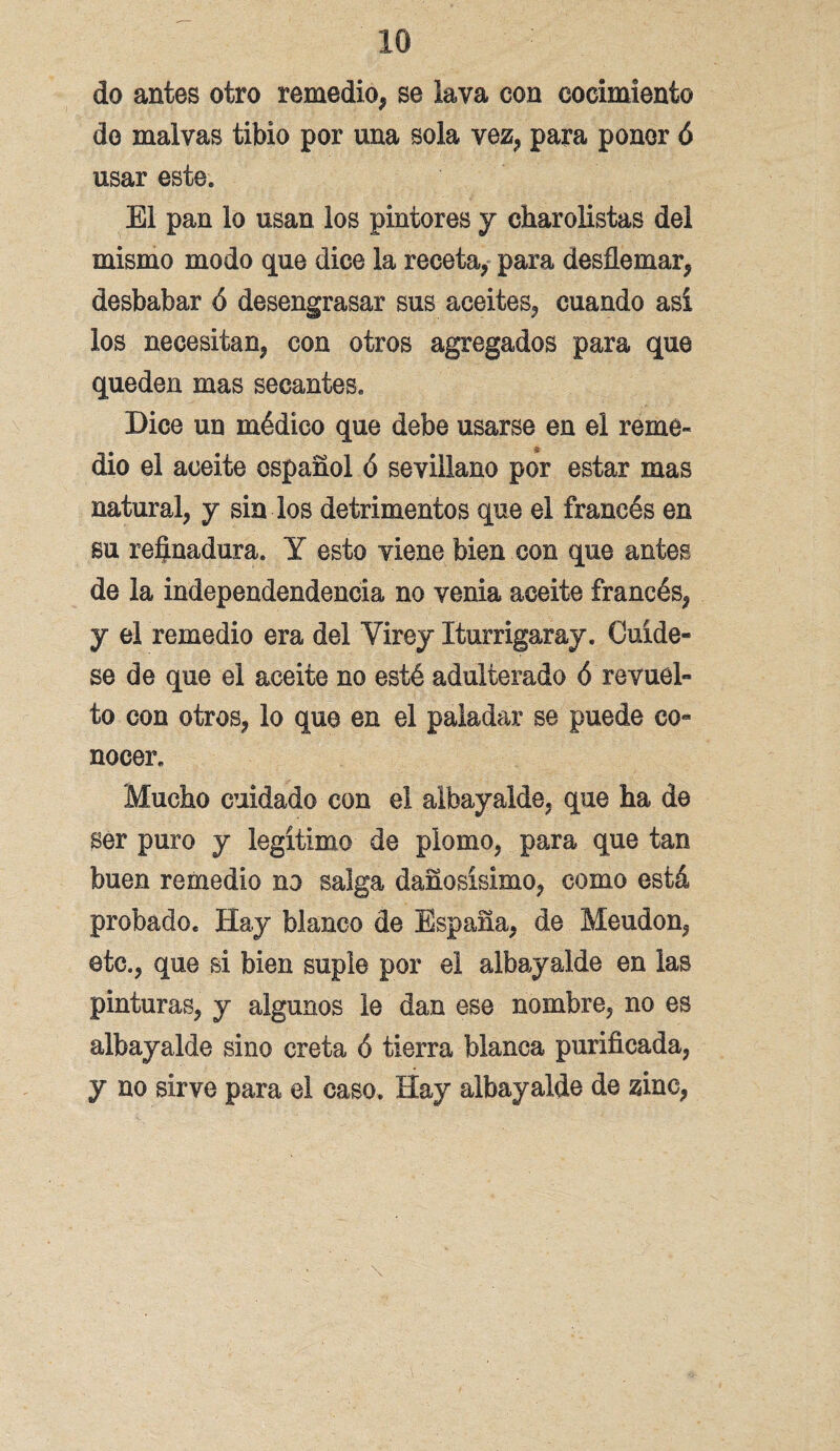 10 do antes otro remedio, se lava con cocimiento de malvas tibio por una sola vez, para poner ó usar este. El pan lo usan los pintores y charolistas del mismo modo que dice la receta, para desflemar, desbabar ó desengrasar sus aceites, cuando así los necesitan, con otros agregados para que queden mas secantes. Dice un médico que debe usarse en el reme- dio el aceite español ó sevillano por estar mas natural, y sin los detrimentos que el francés en su refinadura. Y esto viene bien con que antes de la independendencia no venia aceite francés, y el remedio era del Virey Xturrigaray. Cuíde¬ se de que el aceite no esté adulterado ó revuel¬ to con otros, lo que en el paladar se puede co¬ nocer. Mucho cuidado con el albayaide, que ha de ser puro y legítimo de plomo, para que tan buen remedio no salga dañosísimo, como está probado. Hay blanco de España, de Meudon, etc., que si bien suple por el albayaide en las pinturas, y algunos le dan ese nombre, no es albayaide sino creta ó tierra blanca purificada, y no sirve para el caso. Hay albayaide de zinc, \