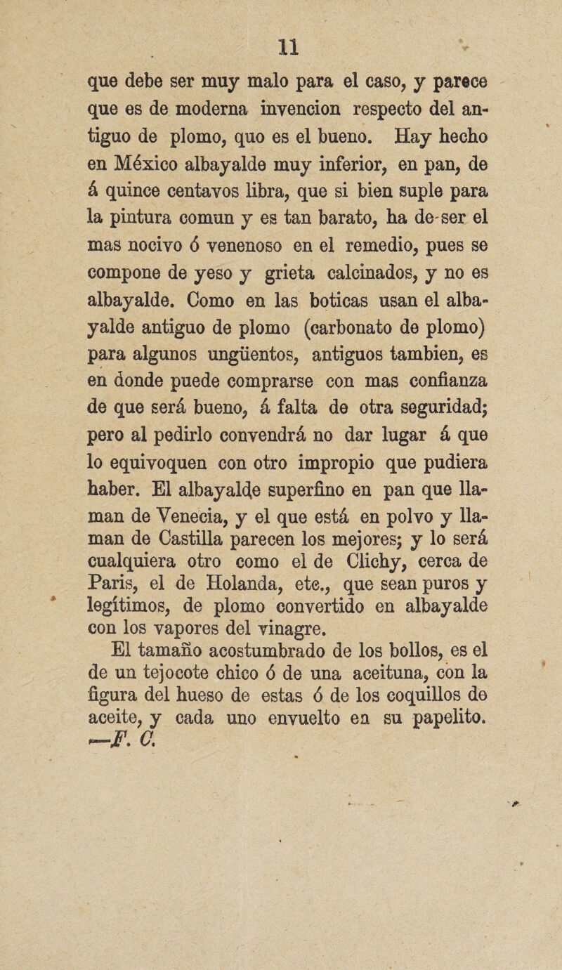 que debe ser muy malo para el caso, y parece que es de moderna invención respecto del an¬ tiguo de plomo, quo es el bueno. Hay hecho en México albayalde muy inferior, en pan, de á quince centavos libra, que si bien suple para la pintura común y es tan barato, ha deser el mas nocivo ó venenoso en el remedio, pues se compone de yeso y grieta calcinados, y no es albayalde. Como en las boticas usan el alba¬ yalde antiguo de plomo (carbonato de plomo) para algunos ungüentos, antiguos también, es en donde puede comprarse con mas confianza de que será bueno, á falta de otra seguridad; pero al pedirlo convendrá no dar lugar á que lo equivoquen con otro impropio que pudiera haber. El albayalde superfino en pan que lla¬ man de Venecia, y el que está en polvo y lla¬ man de Castilla parecen los mejores; y lo será cualquiera otro como el de Clichy, cerca de París, el de Holanda, etc., que sean puros y legítimos, de plomo convertido en albayalde con los vapores del vinagre. El tamaño acostumbrado de los bollos, es el de un tejo cote chico ó de una aceituna, con la figura del hueso de estas ó de los coquillos de aceite, y cada uno envuelto en su papelito. a *