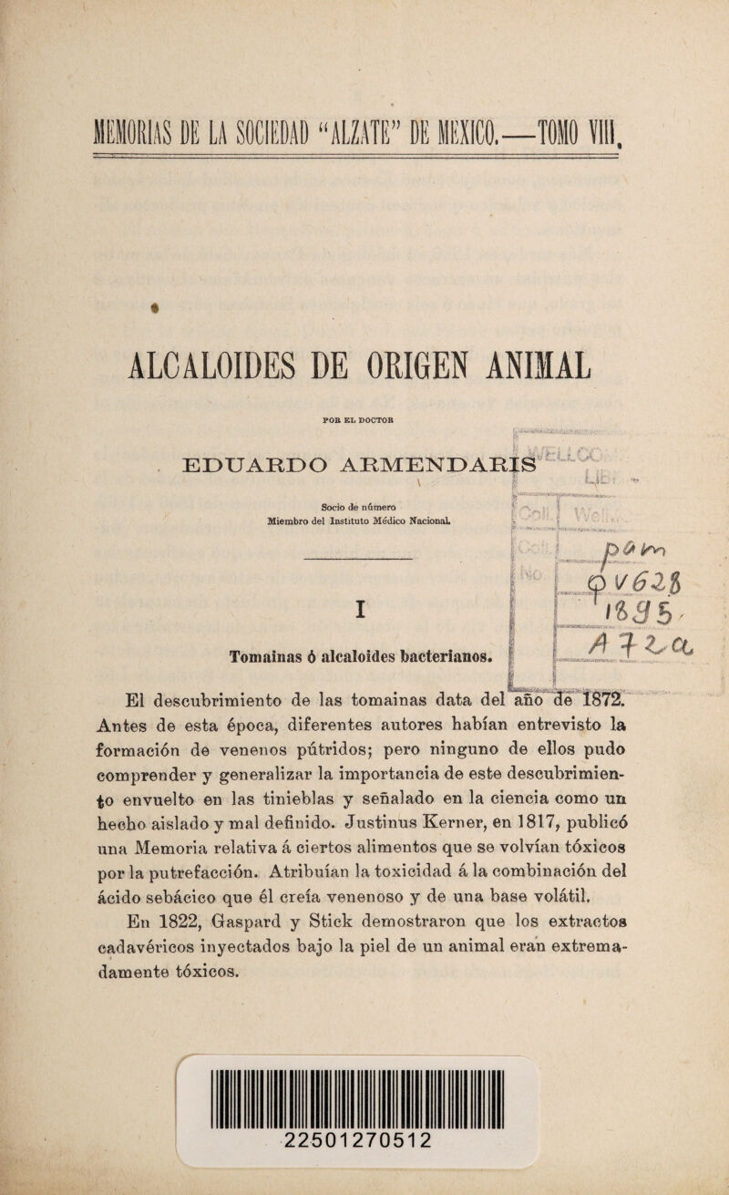 ALCALOIDES DE ORIGEN ANIMAL POB EL DOCTOR sí EDUARDO ARMENDARIS *'** * v \ Socio de número Miembro del Instituto Médico Nacional I tu ' iLwiL.. v ^ Í' ,Cnf| VVc-? • _}• * “ ' .x-.^v.v . I M, 04* 5 -~'ArV ’s. _V « j-.V* *utí« ,y - LJ.MAÍ 1 ^ r, - M^sttwmiceíseasw.-**. Tomainas ó alcaloides bacterianos. /4 ^ ?/C #W®*í32M!83H^WW»fa>tf; El descubrimiento de las tomainas data del año Antes de esta época, diferentes autores habían entrevisto la formación de venenos pútridos; pero ninguno de ellos pudo comprender y generalizar la importancia de este descubrimien¬ to envuelto en las tinieblas y señalado en la ciencia como un hecho aislado y mal definido. Justinus Kerner, en 1817, publicó una Memoria relativa á ciertos alimentos que se volvían tóxicos por la putrefacción. Atribuían la toxicidad á la combinación del ácido sebácico que él creía venenoso y de una base volátil. En 1822, Gaspard y Stick demostraron que los extractos cadavéricos inyectados bajo la piel de un animal eran extrema¬ damente tóxicos. 22501270512