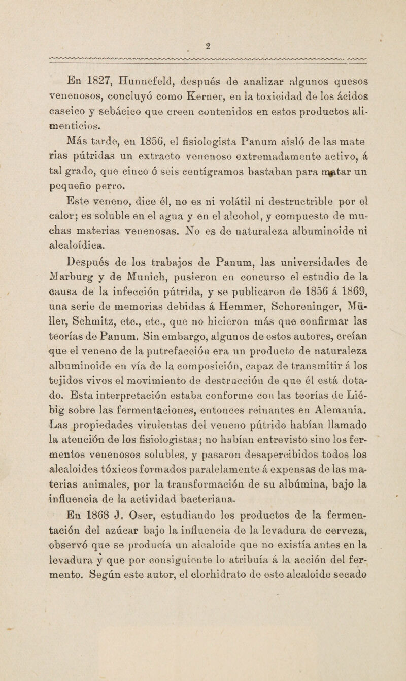 En 1827, Hunnefeld, después de analizar algunos quesos venenosos, concluyó como Kerner, en la toxicidad de los ácidos caseico y sebácico que creen contenidos en estos productos ali¬ menticios. Más tarde, en 1856, el fisiologista Panum aisló de las mate rias pútridas un extracto venenoso extremadamente activo, á tal grado, que cinco ó seis centigramos bastaban para rqgitar un pequeño perro. Este veneno, dice él, no es ni volátil ni destructrible por el calor*, es soluble en el agua y en el alcohol, y compuesto de mu¬ chas materias venenosas. No es de naturaleza albuminoide ni alcaioídica. Después de los trabajos de Panum, las universidades de Marburg y de Munich, pusieron en concurso el estudio de la causa de la infección pútrida, y se publicaron de 1856 á 1869, una serie de memorias debidas á Hemmer, Schoreninger, Mu¬ llen, Schmitz, etc., etc., que no hicieron más que confirmar las teorías de Panum. Sin embargo, algunos de estos autores, creían que el veneno de la putrefacción era un producto de naturaleza albuminoide en vía de la composición, capaz de transmitir á los tejidos vivos el movimiento de destrucción de que él está dota¬ do. Esta interpretación estaba conforme con las teorías de Lié- big sobre las fermentaciones, entonces reinantes en Alemania. Las propiedades virulentas del veneno pútrido habían llamado la atención de los fisiologistas; no habían entrevisto sino los fer¬ mentos venenosos solubles, y pasaron desapercibidos todos los alcaloides tóxicos formados paralelamente á expensas de las ma¬ terias animales, por la transformación de su albúmina, bajo la influencia de la actividad bacteriana. En 1868 J. Oser, estudiando los productos de la fermen¬ tación del azúcar bajo la influencia de la levadura de cerveza, observó que se producía un alcaloide que no existía antes en la levadura y que por consiguiente lo atribuía á la acción del fer¬ mento. Según este autor, el clorhidrato de este alcaloide secado