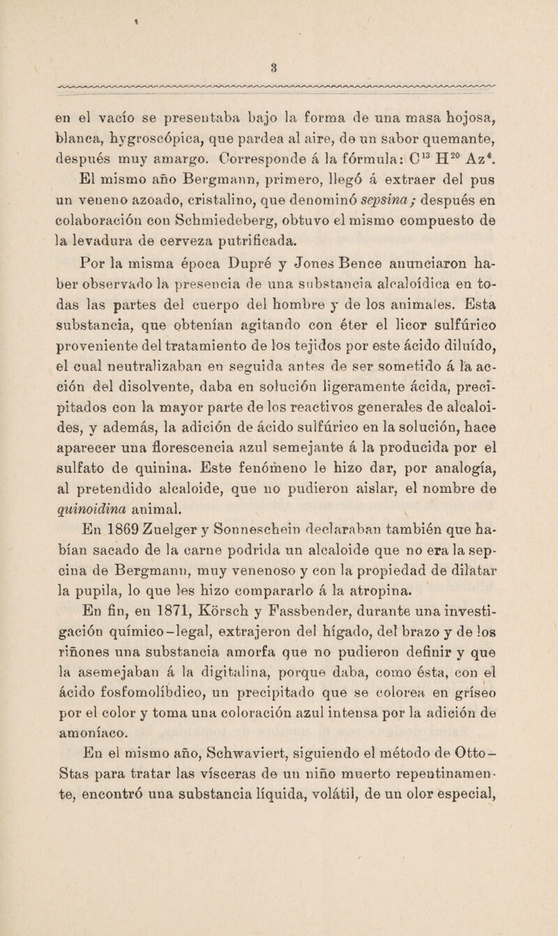 t 3 en el vacío se presentaba bajo la forma de una masa hojosa, blanca, hygroscópica, que pardea al aire, de un sabor quemante, después muy amargo. Corresponde á la fórmula: C13 H20 Az4. El mismo año Bergmann, primero, llegó á extraer del pus un veneno azoado, cristalino, que denominó sepsina; después en colaboración con Schmiedeberg, obtuvo el mismo compuesto de la levadura de cerveza putrifieada. Por la misma época Dupré y Jones Benee anunciaron ha¬ ber observado la presencia de una substancia alealoídica en to¬ das las partes del cuerpo del hombre y de los animales. Esta substancia, que obtenían agitando con éter el licor sulfúrico proveniente del tratamiento de los tejidos por este ácido diluido, el cual neutralizaban en seguida antes de ser sometido á la ac¬ ción del disolvente, daba en solución ligeramente ácida, preci¬ pitados con la mayor parte de los reactivos generales de alcaloi¬ des, y además, la adición de ácido sulfúrico en la solución, hace aparecer una florescencia azul semejante á la producida por ©1 sulfato de quinina. Este fenómeno le hizo dar, por analogía, al pretendido alcaloide, que no pudieron aislar, el nombre de quinoidina animal. En 1869 Zuelger y Sonneschein declaraban también que ha¬ bían sacado de la carne podrida un alcaloide que no era la sep- cina de Bergmann, muy venenoso y con la propiedad de dilatar la pupila, lo que les hizo compararlo á la atropina. En fin, en 1871, Kdrsch y Fassbender, durante una investi¬ gación químico-legal, extrajeron del hígado, del brazo y de los riñones una substancia amorfa que no pudieron definir y que la asemejaban á la digitalina, porque daba, como ésta, con el ácido fosfomolíbdieo, un precipitado que se colorea en gríseo por el color y toma una coloración azul intensa, por la adición de amoníaco. En el mismo año, ¡Schwaviert, siguiendo el método de Otto- Stas para tratar las visceras de un niño muerto repentinamen¬ te, encontró una substancia líquida, volátil, de un olor especial,