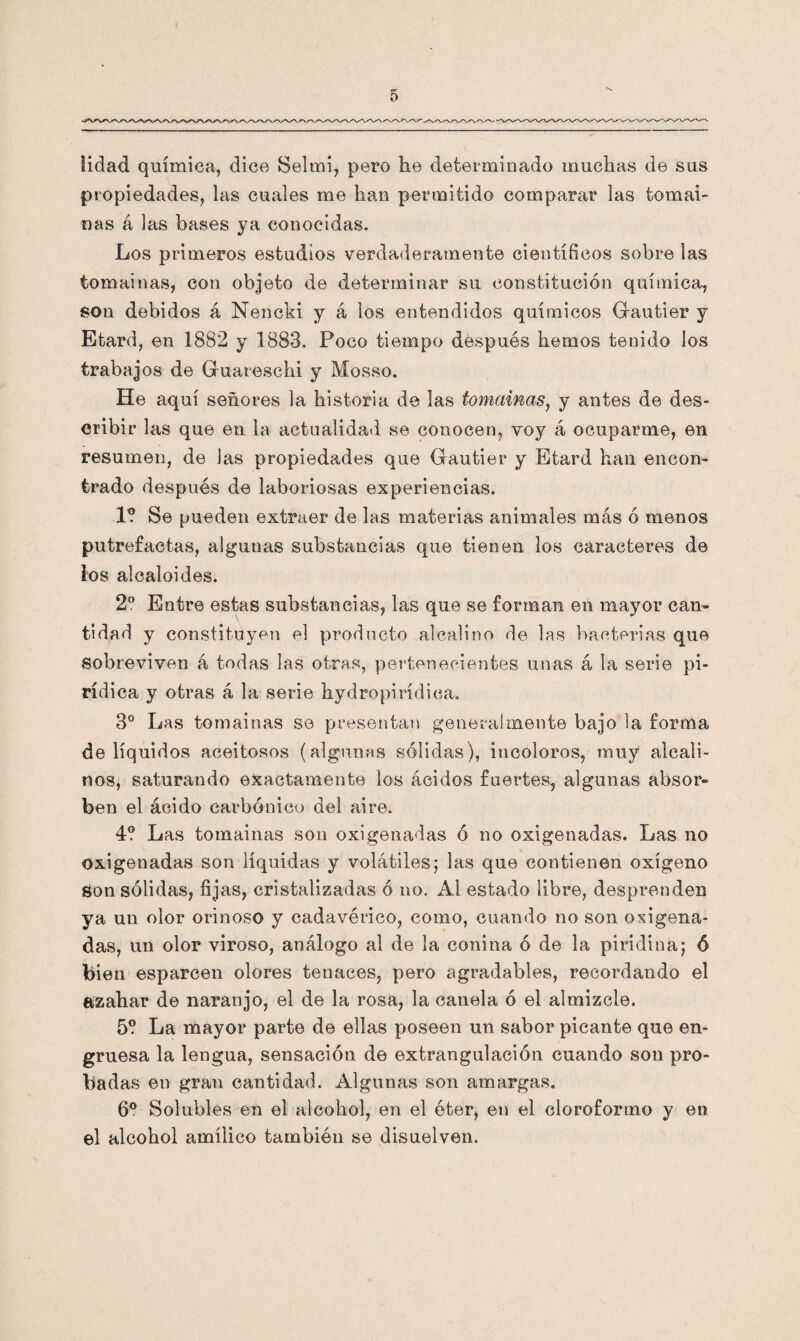 lidad química, dice Selmi, pero he determinado muchas de sus propiedades, las cuales me han permitido comparar las tomai¬ nas á las bases ya conocidas. Los primeros estudios verdaderamente científicos sobre las tomainas, con objeto de determinar su constitución química, son debidos á Nencki y á los entendidos químicos Gfautier y Etard, en 1882 y 1883. Poco tiempo después hemos tenido los trabajos de Guareschi y Mosso. He aquí señores la historia de las tomainas, y antes de des¬ cribir las que en la actualidad se conocen, voy á ocuparme, en resumen, de las propiedades que Gautier y Etard han encon¬ trado después de laboriosas experiencias. 1? Se pueden extraer de las materias animales más ó menos putrefactas, algunas substancias que tienen los caracteres de los alcaloides. 2o Entre estas substancias, las que se forman en mayor can¬ tidad y constituyen el producto alcalino de las bacterias que sobreviven á todas las otras, pertenecientes unas á la serie pi- rídica y otras á la serie hydropirídiea. 3o Las tomainas se presentan generalmente bajo la forma de líquidos aceitosos (algunas sólidas), incoloros, muy alcali¬ nos, saturando exactamente los ácidos fuertes, algunas absor¬ ben el ácido carbónico del aire. 4? Las tomainas son oxigenadas ó no oxigenadas. Las no oxigenadas son líquidas y volátiles5 las que contienen oxígeno Son sólidas, fijas, cristalizadas ó 110. Al estado libre, desprenden ya un olor orinoso y cadavérico, como, cuando no son oxigena¬ das, un olor viroso, análogo al de la conina ó de la piridina; ó bien esparcen olores tenaces, pero agradables, recordando el azahar de naranjo, el de la rosa, la canela ó el almizcle. 5? La mayor parte de ellas poseen un sabor picante que en¬ gruesa la lengua, sensación de extrangulación cuando son pro¬ badas en gran cantidad. Algunas son amargas. 6o Solubles en el alcohol, en el éter, en el cloroformo y en el alcohol amílico también se disuelven.