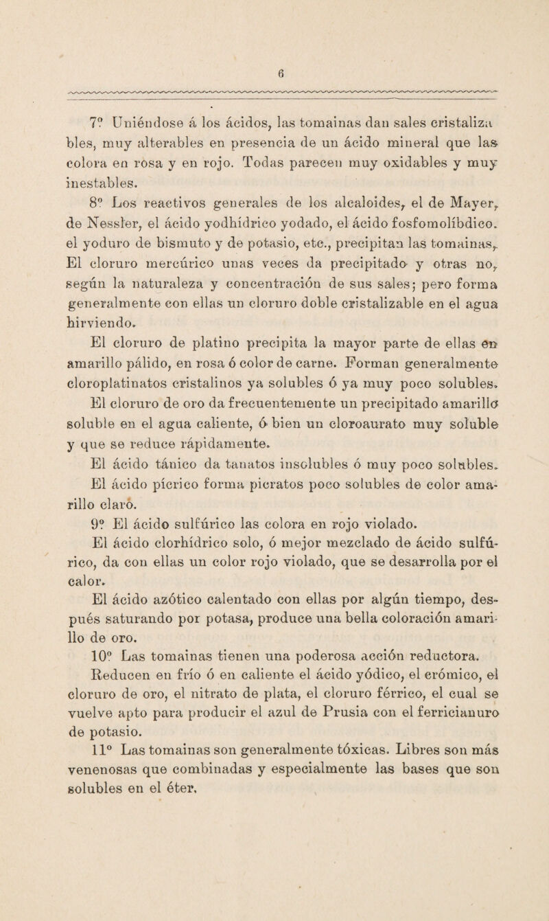 7? Uniéndose á los ácidos, las tomainas dan sales cristaliza bles, muy alterables en presencia de un ácido mineral que las colora en rosa y en rojo. Todas parecen muy oxidables y muy inestables. 8o Los reactivos generales de los alcaloides, el de Mayer, de Nessler, el ácido yodkídrico yodado, el ácido fosfomolíbdico. el yoduro de bismuto y de potasio, etc., precipitan las tomainas,. El cloruro mercúrico unas veces da precipitada y otras no, según la naturaleza y concentración de sus sales,* pero forma generalmente con ellas un cloruro doble cristalizable en el agua hirviendo. El cloruro de platino precipita la mayor parte de ellas én amarillo pálido, en rosa ó color de carne. Forman generalmente cloroplatinatos cristalinos ya solubles ó ya muy poco solubles» El cloruro de oro da frecuentemente un precipitado amarilla soluble en el agua caliente, 6 bien un cloroaurato muy soluble y que se reduce rápidamente. El ácido tánico da tanatos insolubles ó muy poco solubles. El ácido pícrico forma picratos poco solubles de color ama¬ rillo claro. 9? El ácido sulfúrico las colora en rojo violado. El ácido clorhídrico solo, ó mejor mezclado de ácido sulfú¬ rico, da con ellas un color rojo violado, que se desarrolla por el calor. El ácido azótico calentado con ellas por algún tiempo, des- pués saturando por potasa, produce una bella coloración amari¬ llo de oro. 10° Las tomainas tienen una poderosa acción reductora. Reducen en frío ó en caliente el ácido yódico, el crómico, el cloruro de oro, el nitrato de plata, el cloruro férrico, el cual se vuelve apto para producir el azul de Prusia con el ferricianuro de potasio. 11° Las tomainas son generalmente tóxicas. Libres son más venenosas que combinadas y especialmente las bases que son solubles en el éter.