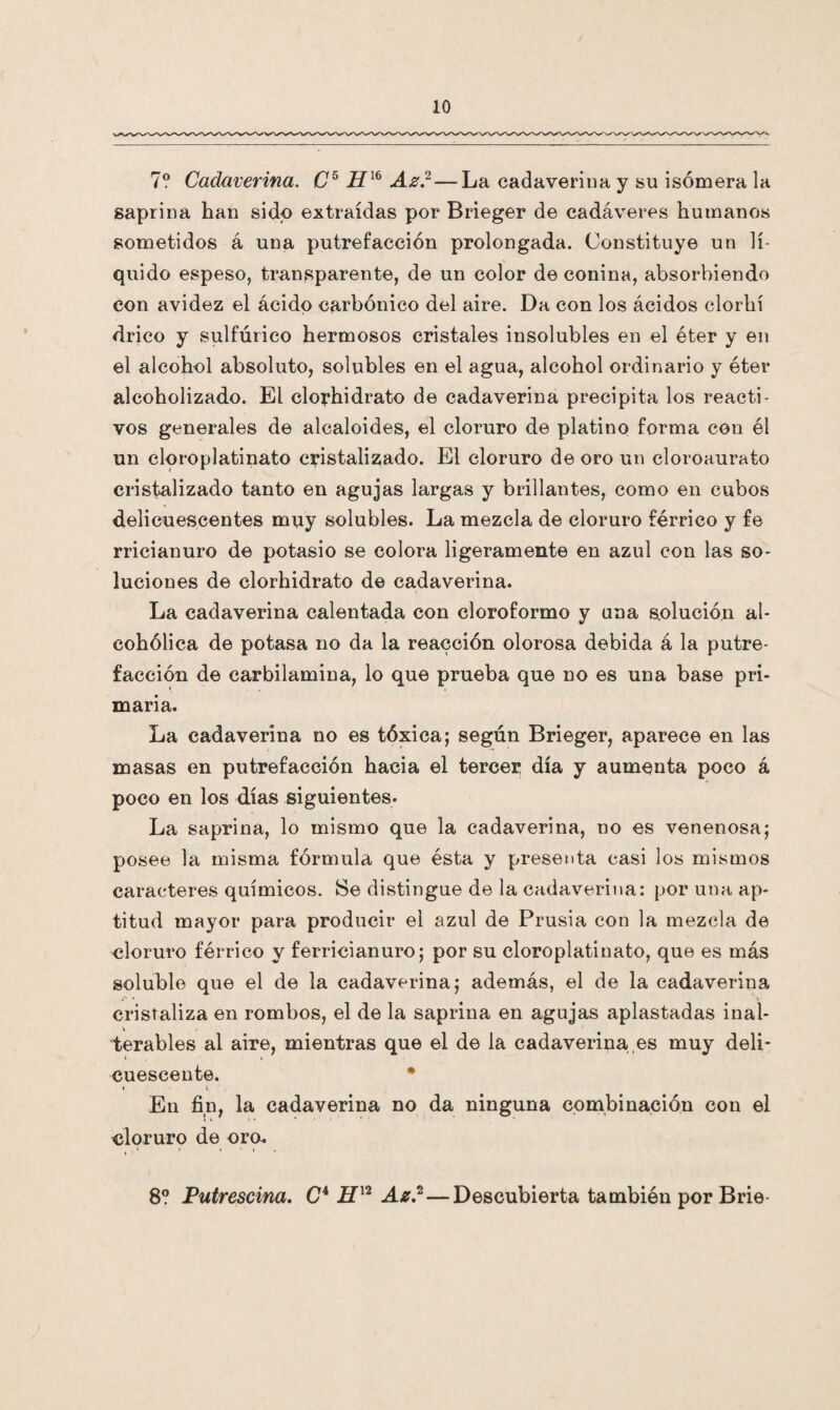 7? Cadaverina. O5 H16 Az?— La cadaverina y su isómera la saprina han sido extraídas por Brieger de cadáveres humanos sometidos á una putrefacción prolongada. Constituye un lí¬ quido espeso, transparente, de un color de conina, absorbiendo con avidez el ácido carbónico del aire. Da con los ácidos clorhí drico y sulfúrico hermosos cristales insolubles en el éter y en el alcohol absoluto, solubles en el agua, alcohol ordinario y éter alcoholizado. El clorhidrato de cadaverina precipita los reacti¬ vos generales de alcaloides, el cloruro de platino forma con él un cloroplatinato cristalizado. El cloruro de oro un cloroaurato cristalizado tanto en agujas largas y brillantes, como en cubos delicuescentes muy solubles. La mezcla de cloruro férrico y fe rricianuro de potasio se colora ligeramente en azul con las so¬ luciones de clorhidrato de cadaverina. La cadaverina calentada con cloroformo y una solución al¬ cohólica de potasa no da la reacción olorosa debida á la putre¬ facción de carbilamina, lo que prueba que no es una base pri¬ maria. La cadaverina no es tóxica; según Brieger, aparece en las masas en putrefacción hacia el tercer día y aumenta poco á poco en los días siguientes. La saprina, lo mismo que la cadaverina, no es venenosa; posee la misma fórmula que ésta y presenta casi los mismos caracteres químicos. Se distingue de la cadaverina: por una ap¬ titud mayor para producir el azul de Prusia con la mezcla de cloruro férrico y ferricianuro; por su cloroplatinato, que es más soluble que el de la cadaverina; además, el de la cadaverina cristaliza en rombos, el de la saprina en agujas aplastadas inal¬ terables al aire, mientras que el de la cadaverina es muy deli¬ cuescente. f i . En fin, la cadaverina no da ninguna combinación con el cloruro de oro. 8? Putrescina. C* Az?—Descubierta también por Brie
