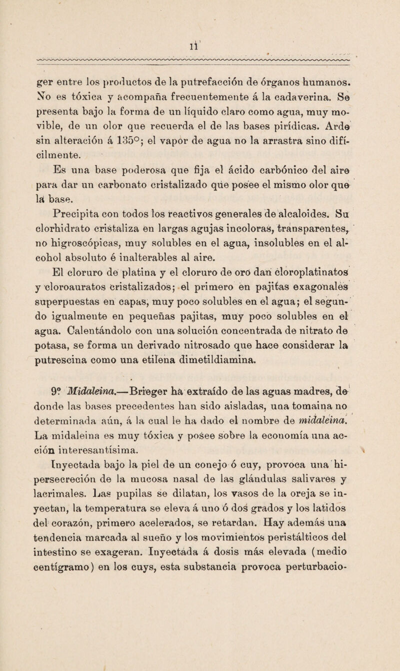 ger entre los productos de la putrefacción de órganos humanos. Mo es tóxica y acompaña frecuentemente á la cadaverina. Se presenta bajo la forma de un líquido claro como agua, muy mo¬ vible, de un olor que recuerda el de las bases pirídicas. Arde sin alteración á 135°; el vapor de agua no la arrastra sino difí¬ cilmente. Es una base poderosa que fija el ácido carbónico del aire para dar un carbonato cristalizado que posee el mismo olor que la base. Precipita con todos los reactivos generales de alcaloides. Su clorhidrato cristaliza en largas agujas incoloras; transparentes^ no higroscópicas, muy solubles en el agua, insolubles en el al¬ cohol absoluto é inalterables al aire. El cloruro de platina y el cloruro de oró dan cloroplatinatos y cloroauratos cristalizados; el primero en pajifcas exagonales superpuestas en capas, muy poco solubles en el agua; el segun¬ do igualmente en pequeñas pajitas, muy poco solubles en el agua. Calentándolo con una solución concentrada de nitrato de potasa, se forma un derivado nitrosado que hace considerar la putrescina como una etilena dimetildiamina. ♦ 9? Midáleina.—Brfeger ha extraído de las aguas madres, do donde las bases precedentes han sido aisladas, una tomaina no determinada aún, á la cual le ha dado el nombre de midaleina. La midaleina es muy tóxica y posee sobre la economía una ac¬ ción interesantísima. Inyectada bajo la piel de un conejo ó cuy, provoca una hi- perseereción de la mucosa nasal de las glándulas salivares y lacrimales. Las pupilas se dilatan, los vasos de la oreja se in¬ yectan, la temperatura se eleva á uno ó dos grados y los latidos del corazón, primero acelerados, se retardan. Hay además una tendencia marcada al sueño y los movimientos peristálticos del intestino se exageran. Inyectada á dosis más elevada (medio centigramo) en los cuys, esta substancia provoca perturbacio-