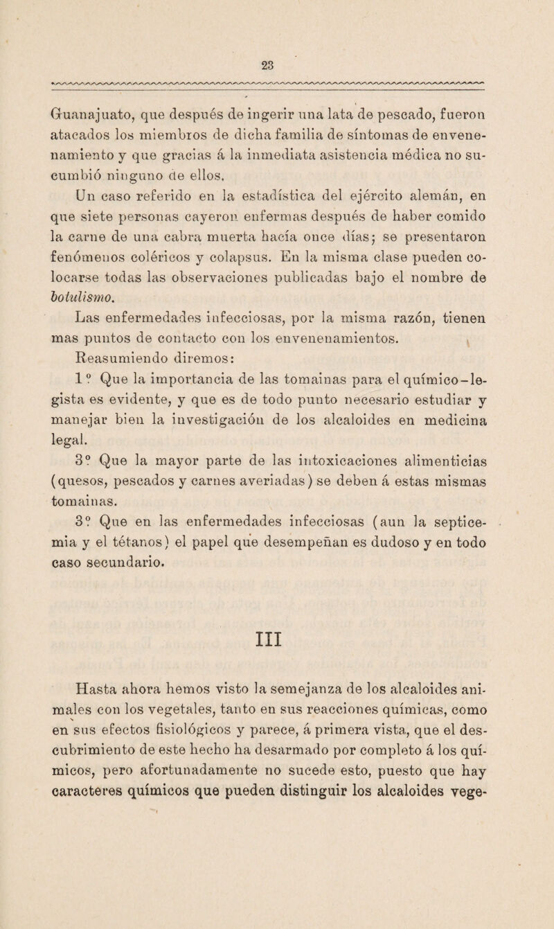 Guanajuato, que después de ingerir una lata de pescado, fueron atacados los miembros de dicha familia de síntomas de envene¬ namiento y que gracias á la inmediata asistencia médica no su¬ cumbió ninguno ele ellos, Un caso referido en la estadística del ejército alema,n, en que siete personas cayeron enfermas después de haber comido la carne de una cabra muerta hacía once días; se presentaron fenómenos coléricos y colapsus. En la misma clase pueden co¬ locarse todas las observaciones publicadas bajo el nombre de botulismo. Las enfermedades infecciosas, por la misma razón, tienen mas puntos de contacto con los envenenamientos. Reasumiendo diremos: 1 0 Que la importancia de las tomainas para el químico-le¬ gista es evidente, y que es de todo punto necesario estudiar y manejar bien la investigación de los alcaloides en medicina legal. 3o Que la mayor parte de las intoxicaciones alimenticias (quesos, pescados y carnes averiadas) se deben á estas mismas tomainas. 3? Que en las enfermedades infecciosas (aun la septice¬ mia y el tétanos) el papel que desempeñan es dudoso y en todo caso secundario. ni Hasta ahora hemos visto la semejanza de los alcaloides ani¬ males con los vegetales, tanto en sus reacciones químicas, como N en sus efectos fisiológicos y parece, á primera vista, que el des¬ cubrimiento de este hecho ha desarmado por completo á los quí¬ micos, pero afortunadamente no sucede esto, puesto que hay caracteres químicos que pueden distinguir los alcaloides vege-