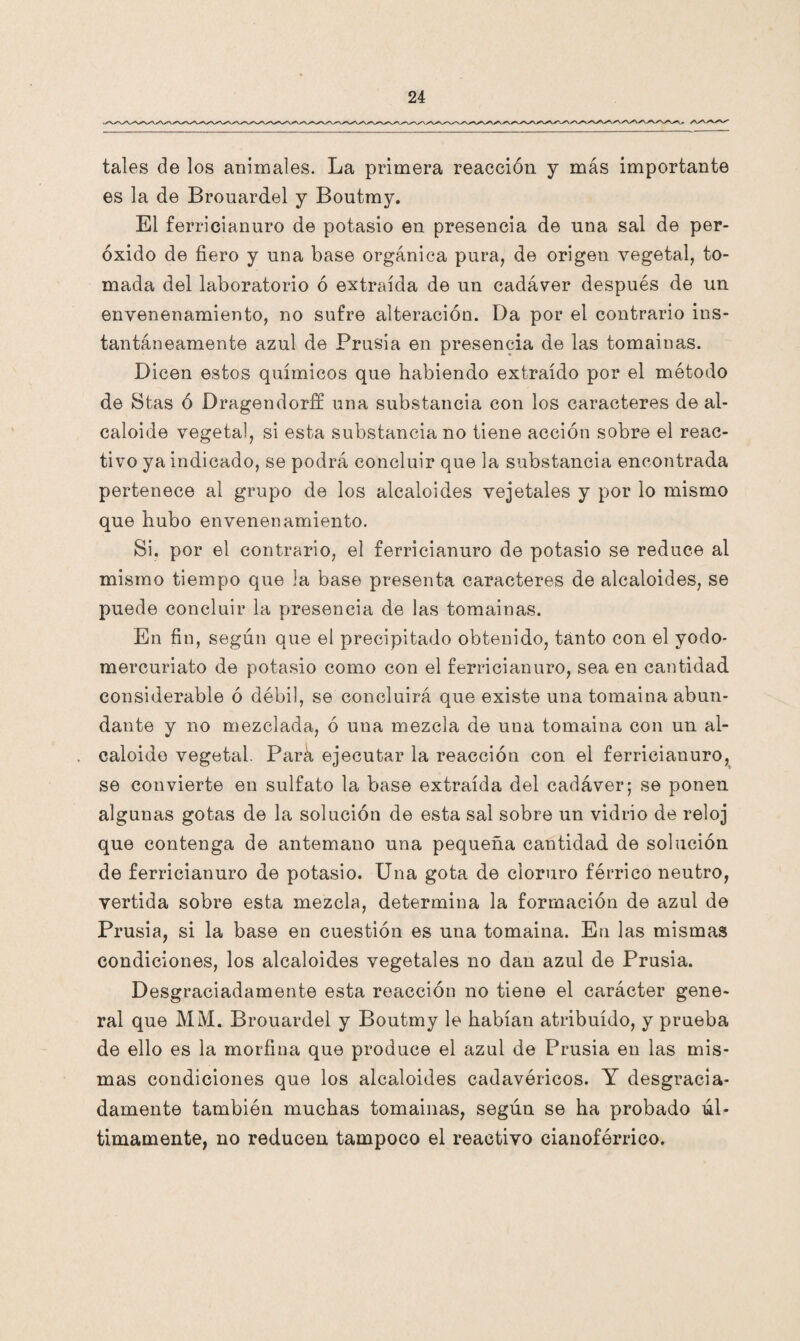 tales de los animales. La primera reacción y más importante es la de Brouardel y Boutmy. El ferricianuro de potasio en presencia de nna sal de per¬ óxido de fiero y nna base orgánica pura, de origen vegetal, to¬ mada del laboratorio ó extraída de un cadáver después de un envenenamiento, no sufre alteración. Da por el contrario ins¬ tantáneamente azul de Prusia en presencia de las tomainas. Dicen estos químicos que habiendo extraído por el método de Stas ó Dragendorff una substancia con los caracteres de al¬ caloide vegetal, si esta substancia no tiene acción sobre el reac¬ tivo ya indicado, se podrá concluir que la substancia encontrada pertenece al grupo de los alcaloides vejetales y por lo mismo que hubo envenenamiento. Si. por el contrario, el ferricianuro de potasio se reduce al mismo tiempo que la base presenta caracteres de alcaloides, se puede concluir la presencia de las tomainas. En fin, según que el precipitado obtenido, tanto con el yodo- mercuriato de potasio como con el ferricianuro, sea en cantidad considerable ó débil, se concluirá que existe una tomaina abun¬ dante y no mezclada, ó una mezcla de una tomaina con un al¬ caloide vegetal. Pará ejecutar la reacción con el ferricianuro, se convierte en sulfato la base extraída del cadáver; se ponen algunas gotas de la solución de esta sal sobre un vidrio de reloj que contenga de antemano una pequeña cantidad de solución de ferricianuro de potasio. Una gota de cloruro férrico neutro, vertida sobre esta mezcla, determina la formación de azul de Prusia, si la base en cuestión es una tomaina. Eu las mismas condiciones, los alcaloides vegetales no dan azul de Prusia. Desgraciadamente esta reacción no tiene el carácter gene¬ ral que MM. Brouardel y Boutmy le habían atribuido, y prueba de ello es la morfina que produce el azul de Prusia en las mis¬ mas condiciones que los alcaloides cadavéricos. Y desgracia¬ damente también muchas tomainas, según se ha probado úl¬ timamente, no reducen tampoco el reactivo cianoférrico.