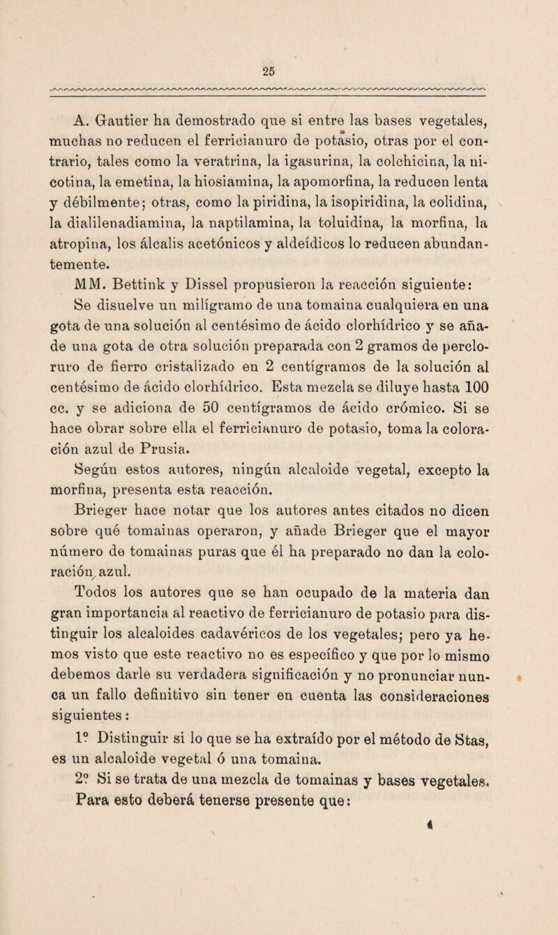 •W/'V A. Gautier ha demostrado que si entre las bases vegetales, muchas no reducen el ferricianuro de potasio, otras por el con¬ trario, tales como la veratrina, la igasurina, la colchicina, la ni¬ cotina, la emetina, la hiosiamina, la apomorfina, la reducen lenta y débilmente; otras, como la piridina, la isopiridina, la colidina, la dialilenadiamina, la naptilamina, la toluidina, la morfina, la atropina, los álcalis acetónicos y aldeídicos lo reducen abundan¬ temente. MM. Bettink y Dissel propusieron la reacción siguiente: Se disuelve un miligramo de una tomaina cualquiera en una gota de una solución al centésimo de ácido clorhídrico y se aña¬ de una gota de otra solución preparada con 2 gramos de perclo- ruro de fierro cristalizado en 2 centigramos de la solución al centésimo de ácido clorhídrico. Esta mezcla se diluye hasta 100 cc. y se adiciona de 50 centigramos de ácido crómico. Si se hace obrar sobre ella el ferricianuro de potasio, toma la colora¬ ción azul de Prusia. Según estos autores, ningún alcaloide vegetal, excepto la morfina, presenta esta reacción. Brieger hace notar que los autores antes citados no dicen sobre que tomainas operaron, y añade Brieger que el mayor número de tomainas puras que él ha preparado no dan la colo¬ ración, azul. Todos los autores que se han ocupado de la materia dan gran importancia al reactivo de ferricianuro de potasio para dis¬ tinguir los alcaloides cadavéricos de los vegetales; pero ya he¬ mos visto que este reactivo no es específico y que por lo mismo debemos darle su verdadera significación y no pronunciar nun¬ ca un fallo definitivo sin tener en cuenta las consideraciones siguientes: 1? Distinguir si lo que se ha extraído por el método de Stas, es un alcaloide vegetal ó una tomaina. 2? Si se trata de una mezcla de tomainas y bases vegetales. Para esto deberá tenerse presente que; 4