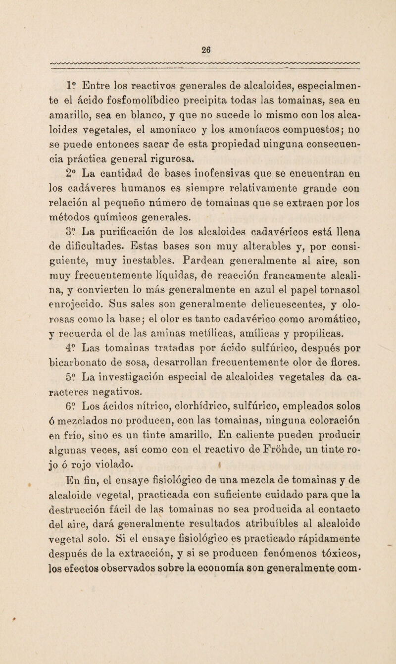 1? Entre los reactivos generales de alcaloides, especialmen¬ te el ácido fosfomolíbdico precipita todas las tomainas, sea en amarillo, sea en blanco, y qne no sucede lo mismo con los alca¬ loides vegetales, el amoníaco y los amoníacos compuestos; no se puede entonces sacar de esta propiedad ninguna consecuen¬ cia práctica general rigurosa. 2o La cantidad de bases inofensivas que se encuentran en los cadáveres humanos es siempre relativamente grande con relación al pequeño número de tomainas que se extraen por los métodos químicos generales. 3? La purificación de los alcaloides cadavéricos está llena de dificultades. Estas bases son muy alterables y, por consi¬ guiente, muy inestables. Pardean generalmente al aire, son muy frecuentemente líquidas, de reacción francamente alcali¬ na, y convierten lo más generalmente en azul el papel tornasol enrojecido. Sus sales son generalmente delicuescentes, y olo¬ rosas como la base; el olor es tanto cadavérico como aromático, y recuerda el de las aminas metílicas, amílicas y propílicas. 4? Las tomainas tratadas por ácido sulfúrico, después por bicarbonato de sosa, desarrollan frecuentemente olor de flores. 5? La investigación especial de alcaloides vegetales da ca¬ racteres negativos. 6? Los ácidos nítrico, clorhídrico, sulfúrico, empleados solos ó mezclados no producen, con las tomainas, ninguna coloración en frío, sino es un tinte amarillo. En caliente pueden producir algunas veces, así como con el reactivo de Frohde, un tinte ro¬ jo ó rojo violado. En fin, el ensaye fisiológico de una mezcla de tomainas y de alcaloide vegetal, practicada con suficiente cuidado para que la destrucción fácil de las tomainas no sea producida al contacto del aire, dará generalmente resultados atribuí bles al alcaloide vegetal solo. Si el ensaye fisiológico es practicado rápidamente después de la extracción, y si se producen fenómenos tóxicos, los efectos observados sobre la economía son generalmente com-