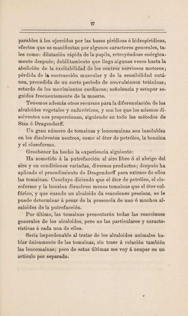 parables á los ejercidos por las bases pirídieas ó hidropirídicas, efectos que se manifiestan por algunos caracteres generales, ta¬ les como: dilatación rápida de la pupila, retrayéndose enérgica¬ mente después; debilitamiento que llega algunas veces hasta la abolición de la excitabilidad de los centros nerviosos motores; pérdida de la contracción muscular y de la sensibilidad cutá¬ nea, precedida de un corto período de convulsiones tetánicas; retardo de los movimientos cardíacos; soñolencia y estupor se¬ guidos frecuentemente de la muerte. Tenemos además otros recursos para la diferenciación de los alcaloides vegetales y cadavéricos, y son los que los mismos di¬ solventes nos proporcionan, siguiendo en todo los métodos de Stas ó Dragendorff. Un gran número de tomainas y leucomainas son insolubles en los disolventes neutros, como el éter de petróleo, la benzina y el cloroformo. Groebener ha hecho la experiencia siguiente: Ha sometido á la putrefacción al aire libre ó al abrigo del aire y en condiciones variadas, diversos productos; después ha aplicado el procedimiento de Dragendorff para extraer de ellos las tomainas. Concluye diciendo que el éter de petróleo, el clo¬ roformo y la benzina disuelven menos tomainas que el éter sul¬ fúrico, y que cuando un alcaloide da reacciones precisas, se le puede determinar á pesar de la presencia de uno ó muchos al¬ caloides de la putrefacción. Por último, las tomainas presentarán todas las reacciones generales de los alcaloides, pero no las particulares y caracte¬ rísticas á cada una de ellos. Sería imperdonable al tratar de los alcaloides animales ha¬ blar únicamente de las tomainas, sin traer á relación también las leucomainas; pero de estas últimas me voy á ocupar en un artículo por separado.