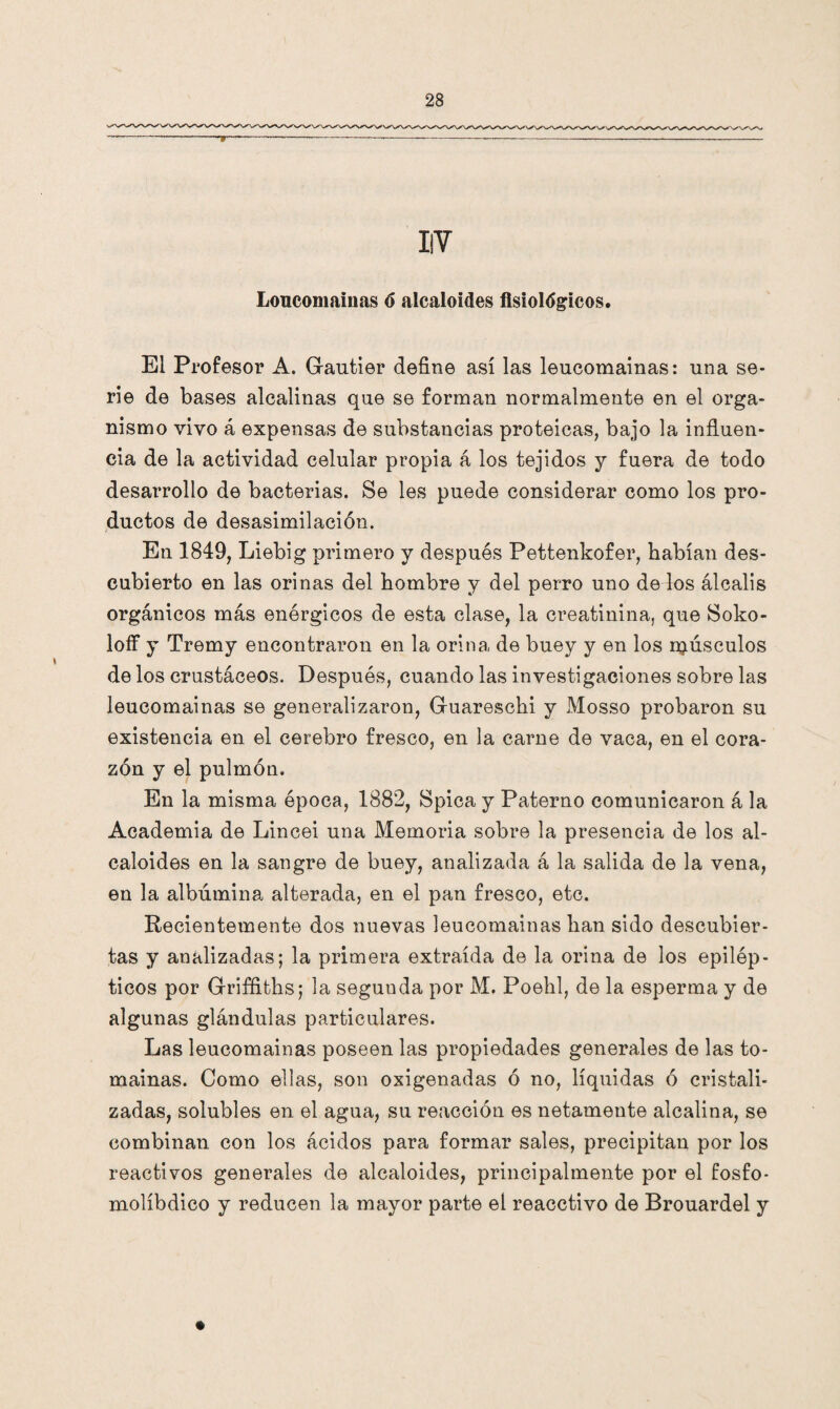 V Loucomainas 6 alcaloides fisiológicos. El Profesor A. Grautier define así las leucomainas: una se¬ rie de bases alcalinas que se forman normalmente en el orga¬ nismo vivo á expensas de substancias proteicas, bajo la influen¬ cia de la actividad celular propia á los tejidos y fuera de todo desarrollo de bacterias. Se les puede considerar como los pro¬ ductos de desasimilación. En 1849, Liebig primero y después Pettenkofer, habían des¬ cubierto en las orinas del hombre y del perro uno de los álcalis orgánicos más enérgicos de esta clase, la creatinina, que Soko- loff y Tremy encontraron en la orina de buey y en los músculos de los crustáceos. Después, cuando las investigaciones sobre las leucomainas se generalizaron, Gluareschi y Mosso probaron su existencia en el cerebro fresco, en la carne de vaca, en el cora¬ zón y el pulmón. En la misma época, 1882, Spica y Paterno comunicaron á la Academia de Lincei una Memoria sobre la presencia de los al¬ caloides en la sangre de buey, analizada á la salida de la vena, en la albúmina alterada, en el pan fresco, etc. Recientemente dos nuevas leucomainas han sido descubier¬ tas y analizadas; la primera extraída de la orina de los epilép¬ ticos por Griffiths; la segunda por M. Poehl, de la esperma y de algunas glándulas particulares. Las leucomainas poseen las propiedades generales de las to¬ mainas. Como ellas, son oxigenadas ó no, líquidas ó cristali¬ zadas, solubles en el agua, su reacción es netamente alcalina, se combinan con los ácidos para formar sales, precipitan por los reactivos generales de alcaloides, principalmente por el fosfo- molíbdico y reducen la mayor parte el reacctivo de Brouardel y