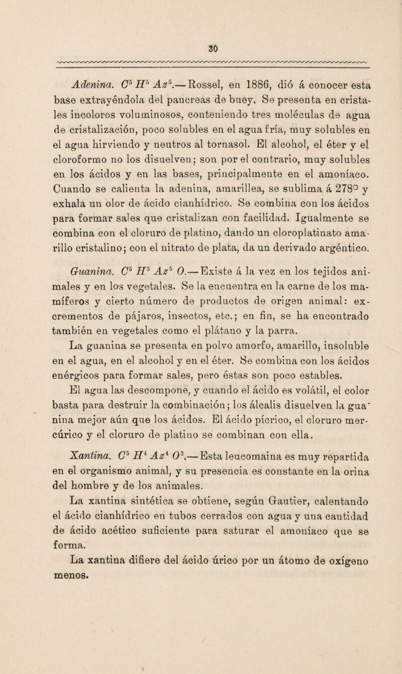 Adeninci. C5 H5 Az5.— Rossel, en 1886, dió á conocer esta base extrayéndola del páncreas de buey. Se presenta en crista¬ les incoloros voluminosos, conteniendo tres moléculas de agua de cristalización, poco solubles en el agua fría, muy solubles en el agua hirviendo y neutros al tornasol. El alcohol, el éter y el cloroformo no los disuelven; son por el contrario, muy solubles en los ácidos y en las bases, principalmente en el amoníaco. Cuando se calienta la adenina, amarillea, se sublima á 278° y exhala un olor de ácido cianhídrico. Se combina con los ácidos para formar sales que cristalizan con facilidad. Igualmente se combina con el cloruro de platino, dando un cloroplatinato ama¬ rillo cristalino; con el nitrato de plata, da un derivado argéntico. Guanina. C5 II5 Az5 O.— Existe á la vez en los tejidos ani¬ males y en los vegetales. Se la encuentra en la carne de los ma¬ míferos y cierto número de productos de origen animal: ex¬ crementos de pájaros, insectos, etc.; en fin, se ha encontrado también en vegetales como el plátano y la parra. La guanina se presenta en polvo amorfo, amarillo, insoluble en el agua, en el alcohol y en el éter. Se combina con los ácidos enérgicos para formar sales, pero éstas son poco estables. El agua las descompone, y cuando el ácido es volátil, el color basta para destruir la combinación; los álcalis disuelven la gua' nina mejor aún que los ácidos. El ácido pícrico, el cloruro mer¬ cúrico y el cloruro de platino se combinan con ella. Xantina. C5 H4 Az4 O2,— Esta leucomaina es muy repartida en el organismo animal, y su presencia es constante en la orina del hombre y de los animales. La xantina sintética se obtiene, según Gautier, calentando el ácido cianhídrico en tubos cerrados con agua y una cantidad de ácido acético suficiente para saturar el amoníaco que se forma. La xantina difiere del ácido úrico por un átomo de oxígeno menos.