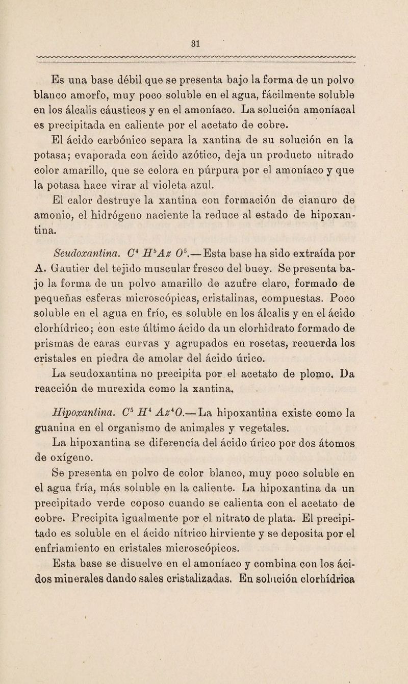 Es una base débil que se presenta bajo la forma de un polvo blanco amorfo, muy poco soluble en el agua, fácilmente soluble en los álcalis cáusticos y en el amoníaco. La solución amoniacal es precipitada en caliente por el acetato de cobre. El ácido carbónico separa la xautina de su solución en la potasa; evaporada con ácido azótico, deja un producto nitrado color amarillo, que se colora en púrpura por el amoníaco y que la potasa hace virar al violeta azul. El calor destruye la xantina con formación de cianuro de amonio, el hidrógeno naciente la reduce al estado de hipoxan- tina. Seudoxantina. C4 HbAz O5.— Esta base ha sido extraída por A. Gautier del tejido muscular fresco del buey. Se presenta ba¬ jo la forma de un polvo amarillo de azufre claro, formado de pequeñas esferas microscópicas, cristalinas, compuestas. Poco soluble en el agua en frío, es soluble en los álcalis y en el ácido clorhídrico; con este último ácido da un clorhidrato formado de prismas de caras curvas y agrupados en rosetas, recuerda los cristales en piedra de amolar del ácido úrico. La seudoxantina no precipita por el acetato de plomo. Da reacción de murexida como la xantina. Hipoxantina. C5 Hi AzA0.— La hipoxantina existe como la guanina en el organismo de animales y vegetales. La hipoxantina se diferencia del ácido úrico por dos átomos de oxígeno. Se presenta en polvo de color blanco, muy poco soluble en el agua fría, más soluble en la caliente. La hipoxantina da un precipitado verde coposo cuando se calienta con el acetato de cobre. Precipita igualmente por el nitrato de plata. El precipi¬ tado es soluble en el ácido nítrico hirviente y se deposita por el enfriamiento en cristales microscópicos. Esta base se disuelve en el amoníaco y combina con los áci¬ dos minerales dando sales cristalizadas. En solución clorhídrica i