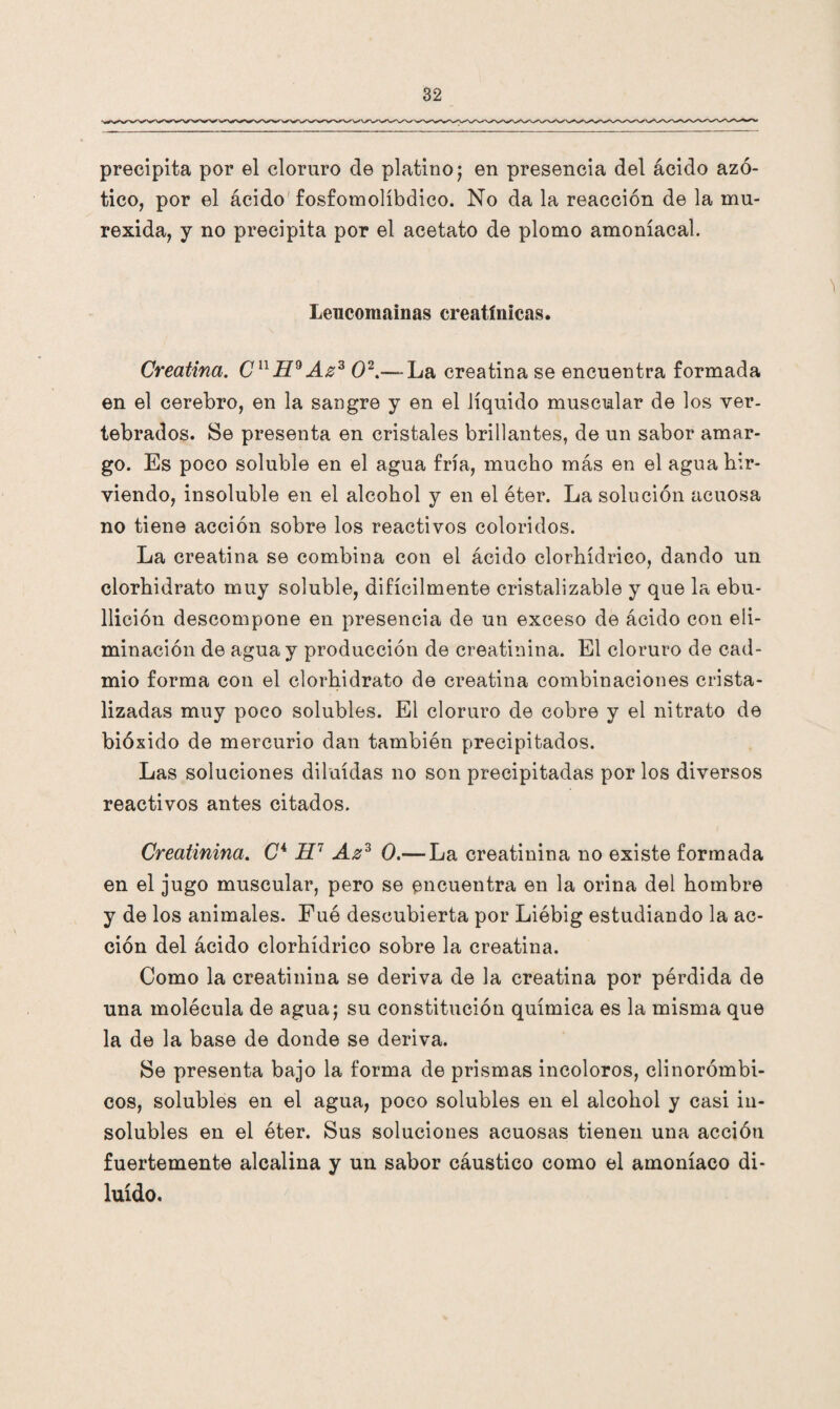 precipita por el cloruro de platino; en presencia del ácido azó- tico, por el ácido fosfomolíbdico. No da la reacción de la mu- rexida, y no precipita por el acetato de plomo amoniacal. Leucomainas creatínicas. Creatina. CnH9 Az3 O2.— La creatina se encuentra formada en el cerebro, en la sangre y en el líquido muscular de los ver- tebrados. Se presenta en cristales brillantes, de un sabor amar¬ go. Es poco soluble en el agua fría, mucho más en el agua hir¬ viendo, insoluble en el alcohol y en el éter. La solución acuosa no tiene acción sobre los reactivos coloridos. La creatina se combina con el ácido clorhídrico, dando un clorhidrato muy soluble, difícilmente cristalizable y que la ebu¬ llición descompone en presencia de un exceso de ácido con eli¬ minación de agua y producción de creatinina. El cloruro de cad¬ mio forma con el clorhidrato de creatina combinaciones crista¬ lizadas muy poco solubles. El cloruro de cobre y el nitrato de bióxido de mercurio dan también precipitados. Las soluciones diluidas no son precipitadas por los diversos reactivos antes citados. Creatinina. C4 H7 Az3 0.— La creatinina no existe formada en el jugo muscular, pero se encuentra en la orina del hombre y de los animales. Fué descubierta por Liébig estudiando la ac¬ ción del ácido clorhídrico sobre la creatina. Como la creatinina se deriva de la creatina por pérdida de una molécula de agua; su constitución química es la misma que la de la base de donde se deriva. Se presenta bajo la forma de prismas incoloros, clinorómbi- cos, solubles en el agua, poco solubles en el alcohol y casi in- solubles en el éter. Sus soluciones acuosas tienen una acción fuertemente alcalina y un sabor cáustico como el amoníaco di¬ luido.