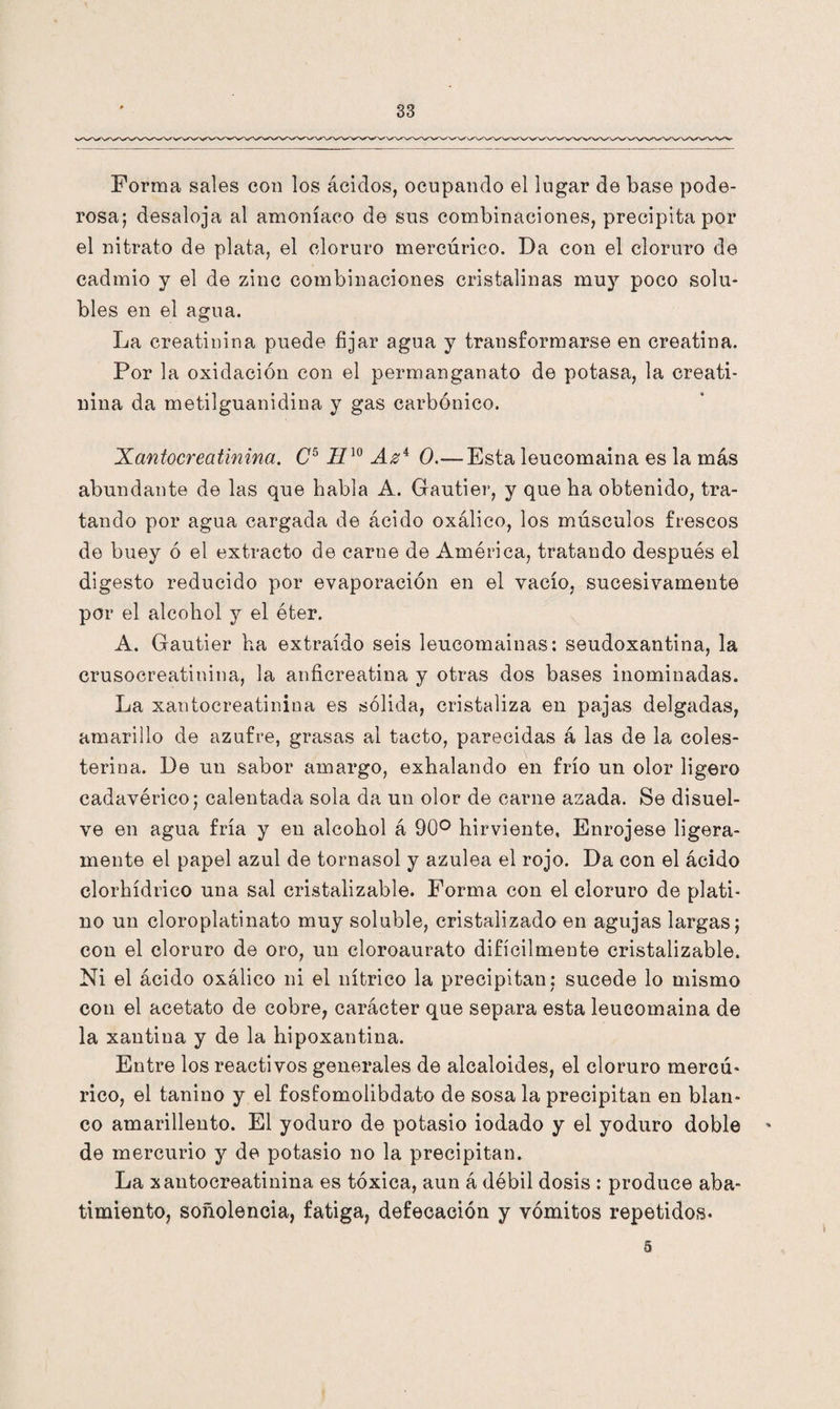 Forma sales con los ácidos, ocupando el lugar de base pode¬ rosa; desaloja al amoníaco de sus combinaciones, precipita por el nitrato de plata, el cloruro mercúrico. Da con el cloruro de cadmio y el de zinc combinaciones cristalinas muy poco solu¬ bles en el agua. La creatinina puede fijar agua y transformarse en creatina. Por la oxidación con el permanganato de potasa, la creati¬ nina da metilguanidina y gas carbónico. Xantocreatinina. C5II10 Az4 0.—Esta leucomaina es la más abundante de las que habla A. Gautier, y que ha obtenido, tra¬ tando por agua cargada de ácido oxálico, los músculos frescos de buey ó el extracto de carne de América, tratando después el digesto reducido por evaporación en el vacío, sucesivamente por el alcohol y el éter. A. Gautier ha extraído seis leucomainas: seudoxantina, la crusocreatinina, la anficreatina y otras dos bases inominadas. La xantocreatinina es sólida, cristaliza en pajas delgadas, amarillo de azufre, grasas al tacto, parecidas á las de la coles¬ terina. De un sabor amargo, exhalando en frío un olor ligero cadavérico; calentada sola da un olor de carne azada. Se disuel¬ ve en agua fría y en alcohol á 90° hirviente, Enrójese ligera¬ mente el papel azul de tornasol y azulea el rojo. Da con el ácido clorhídrico una sal cristalizable. Forma con el cloruro de plati¬ no un cloroplatinato muy soluble, cristalizado en agujas largas; con el cloruro de oro, un cloroaurato difícilmente cristalizable. Ni el ácido oxálico ni el nítrico la precipitan; sucede lo mismo con el acetato de cobre, carácter que separa esta leucomaina de la xantina y de la hipoxantina. Entre los reactivos generales de alcaloides, el cloruro mercú- rico, el tanino y el fostomolibdato de sosa la precipitan en blan¬ co amarillento. El yoduro de potasio iodado y el yoduro doble ' de mercurio y de potasio no la precipitan. La xantocreatinina es tóxica, aun á débil dosis : produce aba¬ timiento, soñolencia, fatiga, defecación y vómitos repetidos- 5
