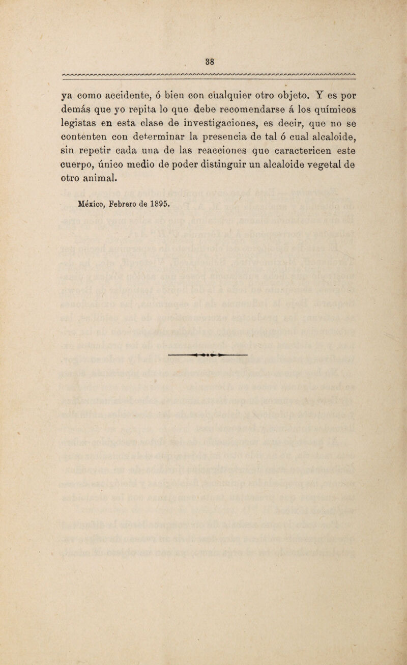 ya como accidente, ó bien con cualquier otro objeto. Y es por demás que yo repita lo que debe recomendarse á los químicos legistas en esta clase de investigaciones, es decir, que no se contenten con determinar la presencia de tal ó cual alcaloide, sin repetir cada una de las reacciones que caractericen este cuerpo, único medio de poder distinguir un alcaloide vegetal de otro animal. México, Febrero de 1895.