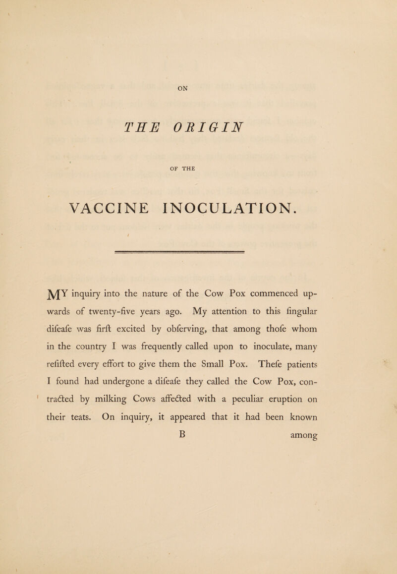 THE ORIGIN OF THE VACCINE INOCULATION. MY inquiry into the nature of the Cow Pox commenced up¬ wards of twenty-five years ago. My attention to this lingular difeafe was firft excited by obferving, that among thofe whom in the country I was frequently called upon to inoculate, many refilled every effort to give them the Small Pox. Thefe patients I found had undergone a difeafe they called the Cow Pox, con¬ tracted by milking Cows affected with a peculiar eruption on their teats. On inquiry, it appeared that it had been known B among