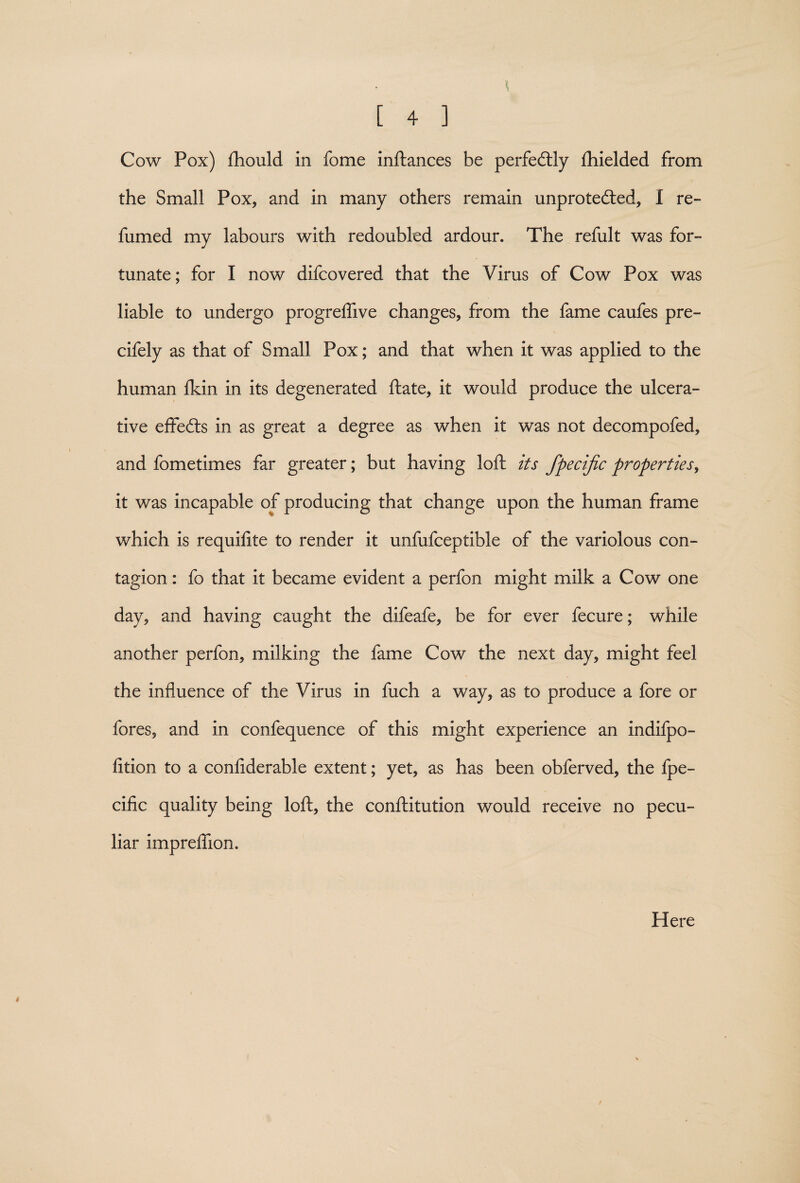 Cow Pox) fhould in fome inftances be perfectly fhielded from the Small Pox, and in many others remain unprotected, I re¬ fumed my labours with redoubled ardour. The refult was for¬ tunate; for I now difcovered that the Virus of Cow Pox was liable to undergo progreflive changes, from the fame caufes pre- cifely as that of Small Pox; and that when it was applied to the human fkin in its degenerated ftate, it would produce the ulcera¬ tive effefts in as great a degree as when it was not decompofed, and fometimes far greater; but having loft its fpecijic properties, it was incapable of producing that change upon the human frame which is requifite to render it unfufceptible of the variolous con¬ tagion : fo that it became evident a perfon might milk a Cow one day, and having caught the difeafe, be for ever fecure; while another perfon, milking the fame Cow the next day, might feel the influence of the Virus in fuch a way, as to produce a fore or fores, and in confequence of this might experience an indifpo- fition to a confiderable extent; yet, as has been obferved, the fpe- cific quality being loft, the conftitution would receive no pecu¬ liar impreftion. Here