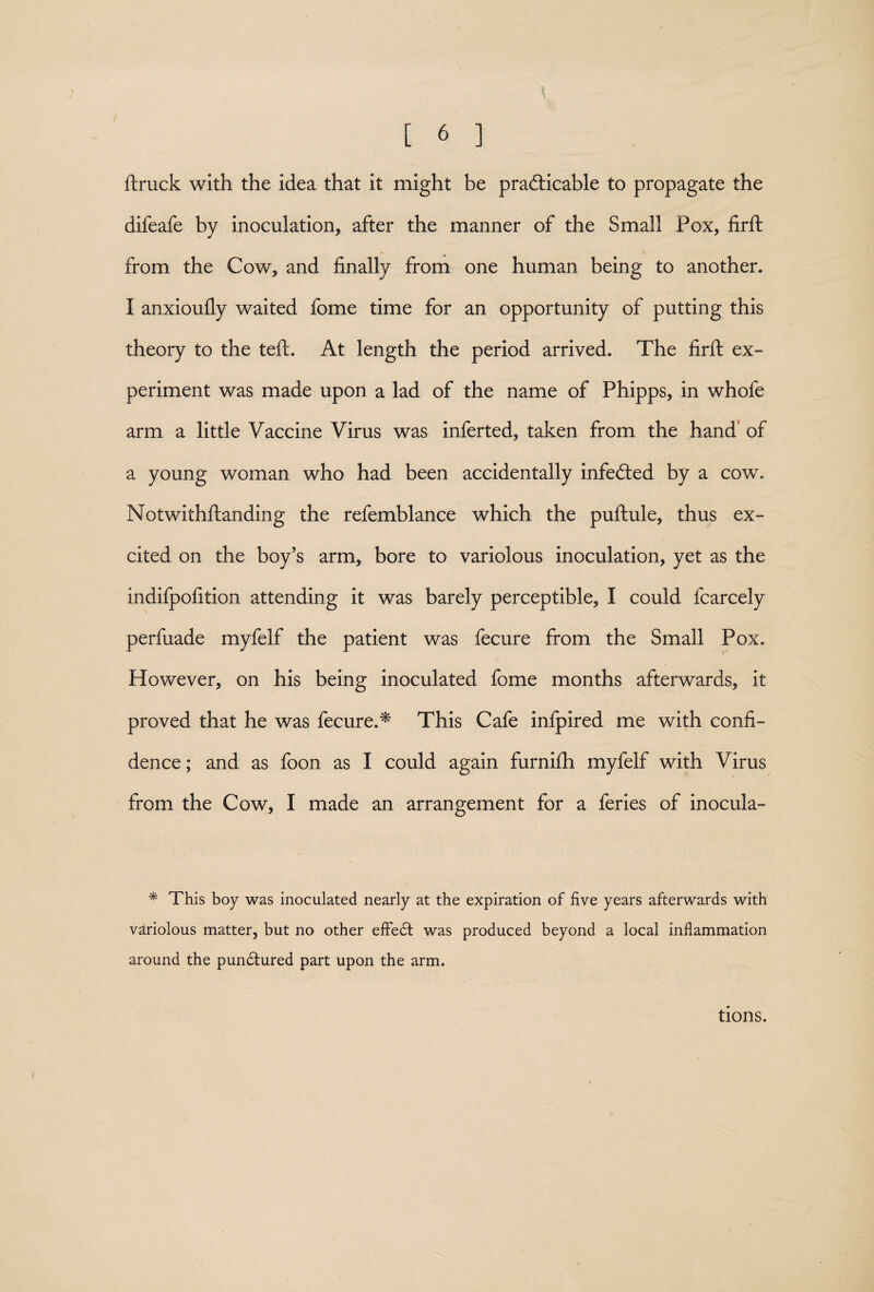 ftruck with the idea that it might be practicable to propagate the difeafe by inoculation, after the manner of the Small Pox, firft - V from the Cow, and finally from one human being to another. I anxioufly waited fome time for an opportunity of putting this theory to the teft. At length the period arrived. The firft ex¬ periment was made upon a lad of the name of Phipps, in whole arm a little Vaccine Virus was inferted, taken from the hand of a young woman who had been accidentally infeCted by a cow. Notwithftanding the refemblance which the puftule, thus ex¬ cited on the boy’s arm, bore to variolous inoculation, yet as the indifpofition attending it was barely perceptible, I could fcarcely perfuade myfelf the patient was fecure from the Small Pox. However, on his being inoculated fome months afterwards, it proved that he was fecure.* This Cafe infpired me with confi¬ dence ; and as foon as I could again furnifh myfelf with Virus from the Cow, I made an arrangement for a feries of inocula- * This boy was inoculated nearly at the expiration of five years afterwards with variolous matter, but no other efFedt was produced beyond a local inflammation around the pundtured part upon the arm. tions.