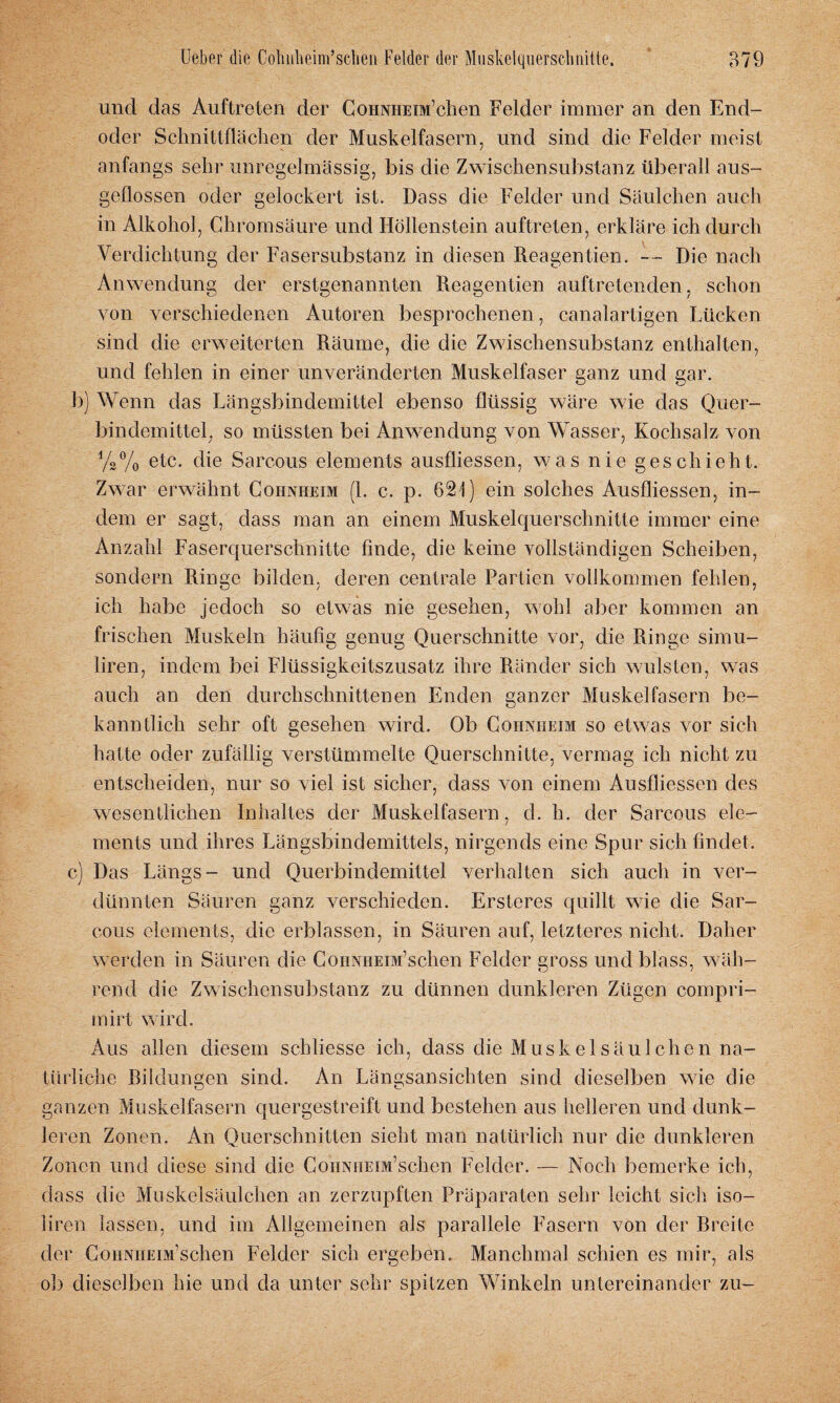 und das Auftreten der CoHNHEiM’chen Felder immer an den End¬ oder Schnittflächen der Muskelfasern, und sind die Felder meist anfangs sehr unregelmässig, bis die Zwischensubstanz überall aus¬ geflossen oder gelockert ist. Dass die Felder und Säulchen auch in Alkohol, Chromsäure und Höllenstein auftreten, erkläre ich durch Verdichtung der Fasersubstanz in diesen Reagentien. — Die nach Anwendung der erstgenannten Reagentien auftretenden, schon von verschiedenen Autoren besprochenen, canalartigen Lücken sind die erweiterten Räume, die die Zwischensubstanz enthalten, und fehlen in einer unveränderten Muskelfaser ganz und gar. b) Wenn das Längsbindemittel ebenso flüssig wäre wie das Quer¬ bindemittel, so müssten bei Anwendung von Wasser, Kochsalz von %% etc. die Sarcous elements ausfliessen, was nie geschieht. Zwar erwähnt Cohnheim (1. c. p. 621) ein solches Ausfliessen, in¬ dem er sagt, dass man an einem Muskelquerschnitte immer eine Anzahl Faserquerschnitte finde, die keine vollständigen Scheiben, sondern Ringe bilden, deren centrale Partien vollkommen fehlen, ich habe jedoch so etwas nie gesehen, wohl aber kommen an frischen Muskeln häufig genug Querschnitte vor, die Ringe simu- liren, indem bei Flüssigkeitszusatz ihre Ränder sich wulsten, was auch an den durchschnittenen Enden ganzer Muskelfasern be¬ kanntlich sehr oft gesehen wird. Ob Cohnheim so etwas vor sich hatte oder zufällig verstümmelte Querschnitte, vermag ich nicht zu entscheiden, nur so viel ist sicher, dass von einem Ausfliessen des wesentlichen Inhaltes der Muskelfasern, d. h. der Sarcous ele¬ ments und ihres Längsbindemittels, nirgends eine Spur sich findet. c) Das Längs- und Querbindemittel verhalten sich auch in ver¬ dünnten Säuren ganz verschieden. Ersteres quillt wie die Sar¬ cous elements, die erblassen, in Säuren auf, letzteres nicht. Daher werden in Säuren die CoiiNHEiM’schen Felder gross und blass, wäh¬ rend die Zwischensubstanz zu dünnen dunkleren Zügen compri- mirt wird. Aus allen diesem schliesse ich, dass die Muskel säul chen na¬ türliche Bildungen sind. An Längsansichten sind dieselben wie die ganzen Muskelfasern quergestreift und bestehen aus helleren und dunk¬ leren Zonen. An Querschnitten sieht man natürlich nur die dunkleren Zonen und diese sind die CoiiNHEm’schen Felder. — Noch bemerke ich, dass die Muskelsäulchen an zerzupften Präparaten sehr leicht sich iso- liren lassen, und im Allgemeinen als parallele Fasern von der Breite der Cohnheim1 sehen Felder sich ergeben. Manchmal schien es mir, als ob dieselben hie und da unter sehr spitzen Winkeln untereinander zu-